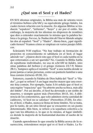 212
                ´
            ¿Que son el Seol y el Hades?
                                                        ´
EN SUS idiomas originales, la Biblia usa mas de setenta veces
     ´                                ´                            ´
el termino hebreo sche ohl y su equivalente griego haides, los
                                  ´
cuales tienen relacion con la muerte. En algunas Biblias se tra-
                                                      ´
ducen “sepulcro”, “infierno”, “hoyo” y ası por el estilo. Sin
                               ´
embargo, la mayorıa de los idiomas no disponen de nombres
que den a entender exactamente lo mismo que la palabra he-
                                              ´
brea o la griega. Por eso, la Traduccion del Nuevo Mundo adapta
                       ˜                                             ´
las dos al espanol: “Seol” y “Hades”. Ahora bien, ¿que signifi-
                                    ´                                        ´
cado tienen? Veamos como se emplean en varios pasajes bıbli-
cos.
                   ´                                                     ´
   Eclesiastes 9:10 explica: “No hay trabajo ni formacion de
                                                  ´
proyectos ni conocimiento ni sabidurıa en el Seol, el lugar
adonde vas”. ¿Quiere decir esto que el Seol es cada tumba en la
que enterramos a un ser querido? No. Cuando la Biblia habla
                                                           ´     ´
de sepulturas individuales, no usa ni sche ohl ni haides, sino
                                                    ´
otras palabras del hebreo y el griego (Genesis 23:7-9; Mateo
28:1). Tampoco aplica el nombre “Seol” a una tumba donde se
                                                               ´
pone juntas a varias personas, como un panteon familiar o una
               ´         ´
fosa comun (Genesis 49:30, 31).
   Entonces, cuando la Palabra de Dios habla del “Seol” o “Ha-
                 ´
des”, ¿a que se refiere? A un lugar mucho mayor que una enor-
                     ´                    ´                  ˜
me fosa comun. Por ejemplo, Isaıas 5:14 senala que el Seol es
             ´                                                           ´       ´
una region “espaciosa” que “ha abierto ancha su boca, mas alla
         ´                   ´                                             ´
del lımite”. Por ası decirlo, el Seol ha devorado a un sinfın de
                                        ´
muertos, y siempre quiere mas (Proverbios 30:15, 16). A dife-
rencia de los cementerios, que solo admiten cierta cantidad de
       ´
cadaveres, ‘el Seol no se satisface’ (Proverbios 27:20). En efec-
                                                          ´
to, el Seol, o Hades, nunca se llena ni tiene lımites. No se trata,
por lo tanto, de un sitio literal que se encuentre en un punto
                           ´
determinado. Mas bien, se refiere a la sepultura colectiva a la
                                                                               ´
que van los difuntos o, lo que es lo mismo, al lugar simboli-
                                ´                                      ˜
co donde la mayorıa de la humanidad duerme el sueno de la
muerte.
                                                ˜
   Cuando aprendemos lo que ensena la Biblia acerca de la re-
           ´                                ´
surreccion, entendemos mejor que es el Seol o Hades. La Pa-
 