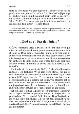 ´
Apendice                                                             213

labra de Dios relaciona este lugar con la muerte de la que se
                                                   ´
puede resucitar (Job 14:13; Hechos 2:31; Revelacion [Apocalip-
                    ´                ´    ´
sis] 20:13).1 Tambien indica que allı estan tanto los que sirvie-
             ´                                       ´
ron a Jehova como muchos que no lo hicieron (Genesis 37:35;
                                            ´          ´     ´
Salmo 55:15). Por eso asegura que habra “resurreccion ası de
justos como de injustos” (Hechos 24:15).
                            ˜                                    ´
  1 En cambio, la Biblia senala que las personas que no resucitaran no se
encuentran en el Seol o Hades, sino en un lugar llamado “Gehena”, que
tampoco es literal (Mateo 5:30; 10:28; 23:33).


                 ´       ´
             ¿Que es el Dıa del Juicio?
         ´                                   ´
¿COMO se imagina usted el Dıa del Juicio? Muchos creen que
                                                   ´
miles de millones de almas se presentaran de una en una ante
                                                     ´
el trono de Dios para ser juzgadas. Tambien piensan que al-
                   ´
gunas seran recompensadas con una vida dichosa en el cielo,
                                     ´
mientras que otras seran condenadas a sufrir tormento eterno.
                                                 ´           ´
Sin embargo, la Biblia indica que el Dıa del Juicio sera muy
                                 ´
distinto: no sera un tiempo de terror, sino de esperanza y res-
             ´
tauracion.
                               ´                         ´
      En Revelacion (o Apocalipsis) 20:11, 12, el apostol Juan des-
               ´           ´
cribe ası el Dıa del Juicio: “Vi un gran trono blanco, y al que es-
                                   ´           ´
taba sentado en el. De delante de el huyeron la tierra y el cielo,
                         ´
y no se hallo lugar para ellos. Y vi a los muertos, los grandes
                       ˜
y los pequenos, de pie delante del trono, y se abrieron rollos.
                     ´
Pero se abrio otro rollo; es el rollo de la vida. Y los muertos fue-
ron juzgados de acuerdo con las cosas escritas en los rollos se-
    ´                                  ´
gun sus hechos”. ¿Quien es el Juez sentado en ese trono?
                 ´
      Jehova Dios es el Juez Supremo de la humanidad. Sin embar-
go, ha dejado la labor de juzgar en manos de otra persona. Se-
    ´                                    ´
gun Hechos 17:31, el apostol Pablo dijo que Dios “ha fijado un
  ´
dıa en que se propone juzgar la tierra habitada con justicia por
           ´
un varon a quien ha nombrado”. Y ese Juez es el resucitado Je-
                                           ´           ´   ´
sucristo (Juan 5:22). Pero ¿cuando empezara el Dıa del Juicio y
       ´                     ´
cuanto durara?
 
