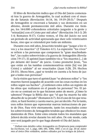 ´     ˜
214                                                        ¿Que ensena realmente la Biblia?
                                       ´                                   ´
    El libro de Revelacion indica que el Dıa del Juicio comenza-
  ´                                                      ´                               ´
ra tras la guerra de Armagedon, la cual acabara con el mun-
                           ´               ´                                                           ´
do de Satanas (Revelacion 16:14, 16; 19:19–20:3).1 Despues
                         ´                     ´                   ´
de Armagedon se encerrara a Satanas y sus demonios en un
                                                     ´                 ˜
abismo, donde permaneceran mil anos. Durante ese tiem-
                                                                                     ´
po, los 144.000 coherederos celestiales juzgaran a la gente y
                 ´                                           ˜                               ´
“reinar[an] con el Cristo por mil anos” (Revelacion 14:1-3; 20:
                                                                             ´                           ´
1-4; Romanos 8:17). Como vemos, el Dıa del Juicio no sera
           ´
un perıodo de actividad apresurada que dure solo veinticuatro
                                                 ´
horas, sino que se extendera por todo un milenio.
                                     ˜                                         ´
    Durante esos mil anos, Jesucristo tendra que “juzgar a los vi-
                                                                                           ´
vos y a los muertos” (2 Timoteo 4:1). La expresion “los vivos”
se refiere a las personas que componen la “gran muchedum-
                                             ´                                                   ´
bre”, las cuales sobreviviran a la guerra de Armagedon (Revela-
    ´                              ´                           ´
cion 7:9-17). El apostol Juan tambien vio a “los muertos [...] de
                                                                                               ´   ´
pie delante del trono” de juicio. Como prometio Jesus, “los
               ´                                                                       ´
que estan en las tumbas conmemorativas oiran [la] voz [de
                             ´
Cristo] y saldran” al ser resucitados (Juan 5:28, 29; Hechos
                                         ´                 ´
24:15). Ahora bien, ¿que se tendra en cuenta a la hora de juz-
gar a todas esas personas?
                     ´                             ´
    En la vision que tuvo el apostol Juan “se abrieron rollos” y “los
muertos fueron juzgados de acuerdo con las cosas escritas en los
                   ´
rollos segun sus hechos”. ¿Contienen estos rollos un registro de
las obras que realizaron en el pasado las personas? No. El jui-
                               ´                                                                     ´
cio no se centrara en lo que hicieron antes de morir. ¿Como lo
sabemos? Porque la Biblia dice que “el que ha muerto ha sido
absuelto de su pecado” (Romanos 6:7). En el caso de los que resu-
                       ´         ´                                               ´
citen, se hara borron y cuenta nueva, por ası decirlo. Por lo tanto,
esos rollos tienen que representar nuevas instrucciones de par-
te de Dios. Para vivir eternamente, tanto los resucitados como
                                                       ´             ´
los sobrevivientes de Armagedon tendran que obedecer los man-
                                                                 ´
damientos de Dios. Entre estos estaran todos los mandatos que
         ´                                                               ˜
Jehova decida revelar durante los mil anos. De este modo, cada
             ´                                                                     ´
uno sera juzgado por lo que haga durante el Dıa del Juicio.
            ´   ´                          ´
  1 Hallara mas detalles sobre Armagedon en Perspicacia para comprender
                          ´
las Escrituras, vol. 1, pags. 680, 681, 1086, 1087, y en el cap. 20 de Adore-
         ´                                                               ´
mos al unico Dios verdadero, ambos editados por los testigos de Jehova.
 