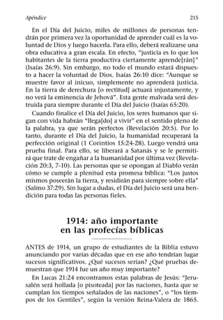 ´
Apendice                                                                 215
                  ´
      En el Dıa del Juicio, miles de millones de personas ten-
        ´                                                      ´
dran por primera vez la oportunidad de aprender cual es la vo-
                                                         ´
luntad de Dios y luego hacerla. Para ello, debera realizarse una
obra educativa a gran escala. En efecto, “justicia es lo que los
                                                                        ´
habitantes de la tierra productiva ciertamente aprende[ran]”
          ´                                                      ´
(Isaıas 26:9). Sin embargo, no todo el mundo estara dispues-
                                         ´
to a hacer la voluntad de Dios. Isaıas 26:10 dice: “Aunque se
                                                                   ´
muestre favor al inicuo, simplemente no aprendera justicia.
                                                     ´
En la tierra de derechura [o rectitud] actuara injustamente, y
              ´                    ´                                  ´
no vera la eminencia de Jehova”. Esta gente malvada sera des-
                                     ´                     ´
truida para siempre durante el Dıa del Juicio (Isaıas 65:20).
                              ´
      Cuando finalice el Dıa del Juicio, los seres humanos que si-
                      ´
gan con vida habran “llega[do] a vivir” en el sentido pleno de
                            ´                          ´
la palabra, ya que seran perfectos (Revelacion 20:5). Por lo
                          ´                                               ´
tanto, durante el Dıa del Juicio, la humanidad recuperara la
                ´                                                    ´
perfeccion original (1 Corintios 15:24-28). Luego vendra una
                                       ´         ´
prueba final. Para ello, se liberara a Satanas y se le permiti-
  ´                     ˜                        ´
ra que trate de enganar a la humanidad por ultima vez (Revela-
      ´                                                                     ´
cion 20:3, 7-10). Las personas que se opongan al Diablo veran
    ´                                              ´
como se cumple a plenitud esta promesa bıblica: “Los justos
                    ´                      ´
mismos poseeran la tierra, y residiran para siempre sobre ella”
                                             ´               ´
(Salmo 37:29). Sin lugar a dudas, el Dıa del Juicio sera una ben-
            ´
dicion para todas las personas fieles.


                        ˜
                1914: ano importante
                            ´    ´
               en las profecıas bıblicas
A NTES de 1914, un grupo de estudiantes de la Biblia estuvo
                            ´                 ˜         ´
anunciando por varias decadas que en ese ano tendrıan lugar
                                ´        ´        ´
sucesos significativos. ¿Que sucesos serıan? ¿Que pruebas de-
                                  ˜
muestran que 1914 fue un ano muy importante?
                                                      ´
  En Lucas 21:24 encontramos estas palabras de Jesus: “Jeru-
    ´    ´
salen sera hollada [o pisoteada] por las naciones, hasta que se
                          ˜
cumplan los tiempos senalados de las naciones”, o “los tiem-
                              ´       ´
pos de los Gentiles”, segun la version Reina-Valera de 1865.
 
