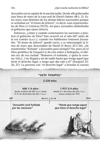 ´     ˜
 216                                            ¿Que ensena realmente la Biblia?
          ´                              ´           ´       ´
 Jerusalen era la capital de la nacion judıa. Desde allı gobernaba
        ´
 una lınea de reyes de la casa real de David (Salmo 48:1, 2). Es-
                                               ´ ´
 tos reyes eran distintos de los demas lıderes nacionales porque
                                             ´
 se sentaban en “el trono de Jehova”, es decir, eran representan-
                      ´                    ´               ´
 tes de Dios (1 Cronicas 29:23). Ası pues, Jerusalen simbolizaba
                                   ´
 el gobierno que ejerce Jehova.
                   ´           ´
     Entonces, ¿como y cuando comenzaron las naciones a piso-
                                                   ´     ˜
 tear el gobierno de Dios? Esto ocurrio en el ano 607 antes de
                 ´
 la era comun (a.e.c.), cuando los babilonios tomaron Jerusa-
   ´                         ´         ´         ´               ´   ´
 len. “El trono de Jehova” quedo vacıo, y se interrumpio la lı-
                                 ´
 nea de reyes que descendıan de David (2 Reyes 25:1-26). ¿Se
               ´                     ´
 mantendrıa “hollada” a Jerusalen para siempre? No, pues en el
             ´                                                 ´   ´
 libro profetico de Ezequiel se da esta orden a Sedequıas, el ulti-
 mo rey de esa ciudad: “Remueve el turbante, y quita la coro-
                         ´
 na. Esta [...] no llegara a ser de nadie hasta que venga aquel que
                                                       ´
 tiene el derecho legal, y tengo que dar esto a el” (Ezequiel 21:
 26, 27). La persona con “el derecho legal” a heredar la corona


                               “SIETE TIEMPOS”
                                             ˜
                                     2.520 anos

                        ˜                                         ˜
              606 1/4 anos                            1.913 3/4 anos
                                                                         ˜
      desde octubre del 607 a.e.c. hasta       desde el 1 de enero del ano 1 e.c.
                               ˜
      el 31 de diciembre del ano 1 a.e.c.           hasta octubre de 1914

607                                & a.e.c. e.c. )                                  1914

           ´     ´
  “Jerusalen sera hollada                         “Hasta que venga aquel
  por las naciones”                             que tiene el derecho legal”
 