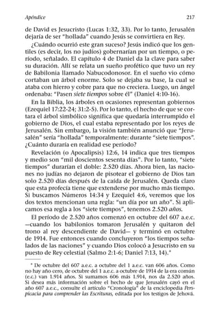 ´
Apendice                                                                                                   217
                                                                                                                ´
de David es Jesucristo (Lucas 1:32, 33). Por lo tanto, Jerusalen
         ´                                                    ´
dejarıa de ser “hollada” cuando Jesus se convirtiera en Rey.
           ´                                ´                                   ´           ´
    ¿Cuando ocurrio este gran suceso? Jesus indico que los gen-
                                                      ´                 ´
tiles (es decir, los no judıos) gobernarıan por un tiempo, o pe-
  ´                ˜                              ´
rıodo, senalado. El capıtulo 4 de Daniel da la clave para saber
                      ´                 ´                   ˜                     ´
su duracion. Allı se relata un sueno profetico que tuvo un rey
                                                                                                ˜           ´
de Babilonia llamado Nabucodonosor. En el sueno vio como
                              ´
cortaban un arbol enorme. Solo se dejaba su base, la cual se
                                                                                                          ´
ataba con hierro y cobre para que no creciera. Luego, un angel
                                                                      ´
ordenaba: “Pasen siete tiempos sobre el” (Daniel 4:10-16).
                                              ´
    En la Biblia, los arboles en ocasiones representan gobiernos
(Ezequiel 17:22-24; 31:2-5). Por lo tanto, el hecho de que se cor-
             ´                            ´                                             ´
tara el arbol simbolico significa que quedarıa interrumpido el
gobierno de Dios, el cual estaba representado por los reyes de
               ´                                        ´                     ´                   ´
Jerusalen. Sin embargo, la vision tambien anuncio que “Jeru-
     ´               ´
salen” serıa “hollada” temporalmente: durante “siete tiempos”.
       ´                        ´                               ´
¿Cuanto durarıa en realidad ese perıodo?
                        ´
    Revelacion (o Apocalipsis) 12:6, 14 indica que tres tiempos
                                                                          ´
y medio son “mil doscientos sesenta dıas”. Por lo tanto, “siete
                                    ´                               ´
tiempos” durarıan el doble: 2.520 dıas. Ahora bien, las nacio-
                          ´
nes no judıas no dejaron de pisotear el gobierno de Dios tan
                            ´                   ´         ´                               ´
solo 2.520 dıas despues de la caıda de Jerusalen. Queda claro
                                  ´                                                                   ´
que esta profecıa tiene que extenderse por mucho mas tiempo.
                                      ´
Si buscamos Numeros 14:34 y Ezequiel 4:6, veremos que los
                                                                            ´                       ˜
dos textos mencionan una regla: “un dıa por un ano”. Si apli-
                                                                                                        ˜
camos esa regla a los “siete tiempos”, tenemos 2.520 anos.
                 ´                                  ˜             ´
    El perıodo de 2.520 anos comenzo en octubre del 607 a.e.c.
                                                                                    ´
—cuando los babilonios tomaron Jerusalen y quitaron del
                                                                                              ´
trono al rey descendiente de David— y termino en octubre
                                                                                                              ˜
de 1914. Fue entonces cuando concluyeron “los tiempos sena-
                                                                                      ´
lados de las naciones” y cuando Dios coloco a Jesucristo en su
puesto de Rey celestial (Salmo 2:1-6; Daniel 7:13, 14).1
                                                                 ˜
    1 De octubre del 607 a.e.c. a octubre del 1 a.e.c. van 606 anos. Como
          ˜                                                               ´
no hay ano cero, de octubre del 1 a.e.c. a octubre de 1914 de la era comun
                   ˜                          ´                         ˜
(e.c.) van 1.914 anos. Si sumamos 606 mas 1.914, nos da 2.520 anos.
             ´           ´                                    ´      ´
Si desea mas informacion sobre el hecho de que Jerusalen cayo en el
  ˜                             ´               ´
ano 607 a.e.c., consulte el artıculo “Cronologıa” de la enciclopedia Pers-
                                                                            ´
picacia para comprender las Escrituras, editada por los testigos de Jehova.
 