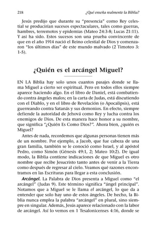 ´     ˜
218                                  ¿Que ensena realmente la Biblia?
        ´
   Jesus predijo que durante su “presencia” como Rey celes-
                ´
tial se producirıan sucesos espectaculares, tales como guerras,
hambres, terremotos y epidemias (Mateo 24:3-8; Lucas 21:11).
      ´
Y ası ha sido. Estos sucesos son una prueba convincente de
             ˜           ´
que en el ano 1914 nacio el Reino celestial de Dios y comenza-
           ´        ´
ron “los ultimos dıas” de este mundo malvado (2 Timoteo 3:
1-5).


             ´          ´
        ¿Quien es el arcangel Miguel?
EN LA Biblia hay solo unos cuantos pasajes donde se lla-
ma Miguel a cierto ser espiritual. Pero en todos ellos siempre
                                                      ´
aparece haciendo algo. En el libro de Daniel, esta combatien-
           ´                                        ´
do contra angeles malos; en la carta de Judas, esta discutiendo
                                           ´                     ´
con el Diablo, y en el libro de Revelacion (o Apocalipsis), esta
                             ´
guerreando contra Satanas y sus demonios. En efecto, siempre
                                   ´
defiende la autoridad de Jehova como Rey y lucha contra los
enemigos de Dios. De esta manera hace honor a su nombre,
                     ´                                     ´
que significa “¿Quien Es Como Dios?”. Ahora bien, ¿quien es
Miguel?
                                                               ´
   Antes de nada, recordemos que algunas personas tienen mas
de un nombre. Por ejemplo, a Jacob, que fue cabeza de una
                       ´               ´                     ´
gran familia, tambien se le conocio como Israel, y al apostol
                   ´       ´
Pedro, como Simon (Genesis 49:1, 2; Mateo 10:2). De igual
modo, la Biblia contiene indicaciones de que Miguel es otro
nombre que recibe Jesucristo tanto antes de venir a la Tierra
             ´                                    ´
como despues de regresar al cielo. Veamos que razones encon-
                                                        ´
tramos en las Escrituras para llegar a esta conclusion.
       ´
   Arcangel. La Palabra de Dios presenta a Miguel como “el
    ´                          ´                ´
arcangel” (Judas 9). Este termino significa “angel principal”.
                                              ´
Notamos que a Miguel se le llama el arcangel, lo que da a
                                         ´
entender que solo hay uno de estos angeles. De hecho, la Bi-
                                     ´
blia nunca emplea la palabra “arcangel” en plural, sino siem-
                         ´       ´
pre en singular. Ademas, Jesus aparece relacionado con la labor
         ´      ´
de arcangel. Ası lo vemos en 1 Tesalonicenses 4:16, donde se
 