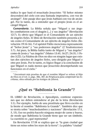 ´
Apendice                                                                219
                        ´                               ˜
indica lo que hara el resucitado Jesucristo: “El Senor mismo
               ´
descendera del cielo con una llamada imperativa, con voz de
      ´                               ´         ´                    ´
arcangel”. Este pasaje dice que Jesus hablara con voz de arcan-
                                                          ´
gel. Por lo tanto, da a entender que el propio Jesus es el ar-
   ´
cangel Miguel.
                                  ˜                                ´
     Comandante. La Biblia senala que “Miguel y sus ange-
                                ´             ´                        ´
les combatieron con el dragon [...] y sus angeles” (Revelacion
                                                                 ´
12:7). Es obvio que Miguel es el Comandante de un ejercito
       ´                                    ´         ´
de angeles fieles. El libro de Revelacion tambien presenta a Je-
  ´                                     ´         ´
sus como el Comandante de un ejercito de angeles fieles (Re-
         ´                    ´
velacion 19:14-16). Y el apostol Pablo menciona expresamente
           ˜          ´                   ´
al “Senor Jesus” y “sus poderosos angeles” (2 Tesalonicenses
             ´                                                ´
1:7). Ası pues, la Biblia habla tanto de Miguel y “sus angeles”
                    ´       ´
como de Jesus y “sus angeles” (Mateo 13:41; 16:27; 24:31; 1 Pe-
                                                    ´
dro 3:22). La Palabra de Dios no dice en ningun lugar que exis-
                ´         ´
tan dos ejercitos de angeles fieles, uno dirigido por Miguel y
                  ´                 ´                           ´
otro por Jesus. Por lo tanto, es logico llegar a la conclusion de
                                                            ˜
que Miguel es nada menos que Jesucristo desempenando sus
funciones en el cielo.1
               ´   ´
   1 Encontrara mas pruebas de que el nombre Miguel se refiere al Hijo
                       ´
de Dios en el vol. 2, pags. 386, 387, de Perspicacia para comprender las Es-
                                                  ´
crituras, obra editada por los testigos de Jehova.


            ´
        ¿Que es “Babilonia la Grande”?
                        ´
EL LIBRO de Revelacion, o Apocalipsis, contiene expresio-
                                                               ´
nes que no deben entenderse al pie de la letra (Revelacion
1:1). Por ejemplo, habla de una prostituta que lleva escrito en
                                                      ´
la frente el nombre “Babilonia la Grande”. Tambien dice que
                                                            ´
se sienta sobre “muchedumbres y naciones” (Revelacion 17:1,
                    ´
5, 15). Eso no podrıa hacerlo ninguna mujer de carne y hueso,
                                                          ´
de modo que Babilonia la Grande tiene que ser un sımbolo.
          ´           ´
La cuestion es: ¿que representa?
                ´
   En Revelacion 17:18 se explica que es “la gran ciudad que
tiene un reino sobre los reyes de la tierra”. La palabra “ciudad”
 