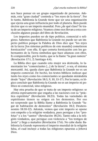 ´     ˜
220                                     ¿Que ensena realmente la Biblia?

nos hace pensar en un grupo organizado de personas. Ade-
      ´
mas, esta “gran ciudad” controla a “los reyes de la tierra”. Por
                                                                   ´
lo tanto, Babilonia la Grande tiene que ser una organizacion
que ejerza una gran influencia por todo el planeta. Bien puede
                                                      ´
decirse que es un imperio mundial. Pero ¿de que clase? Se tra-
                                          ´
ta de un imperio religioso. Veamos como nos llevan a esta con-
          ´                                       ´
clusion algunos pasajes del libro de Revelacion.
                                            ´
    Los imperios pueden ser de tipo polıtico, comercial o reli-
gioso. Sabemos que Babilonia la Grande no puede ser un im-
                  ´
perio polıtico porque la Palabra de Dios dice que “los reyes
                                  ´
de la tierra [los sistemas polıticos de este mundo] cometieron
              ´                                     ´
fornicacion” con ella. El que cometa fornicacion con los go-
bernantes de la Tierra simboliza que hace alianzas con ellos.
Es comprensible, por lo tanto, que se la llame “la gran ramera”
                ´
(Revelacion 17:1, 2; Santiago 4:4).
    La Biblia dice que cuando esta mujer sea destruida, lo la-
            ´
mentaran los “comerciantes [...] de la tierra”, o sea, el sistema
                      ´
mercantil. Ası, queda claro que Babilonia la Grande no es un
                                              ´
imperio comercial. De hecho, los textos bıblicos indican que
                                                        ´  ´
tanto los reyes como los comerciantes se quedaran mirandola
                          ´                                          ´
desde “lejos” (Revelacion 18:3, 9, 10, 15-17). Por lo tanto, es lo-
gico concluir que Babilonia la Grande no es un imperio ni po-
  ´
lıtico ni comercial, sino religioso.
    Hay otra prueba de que se trata de un imperio religioso: se
                                    ˜                            ´
afirma expresamente que engana a las naciones con su “prac-
                                ´
tica espiritista” (Revelacion 18:23). Todas las variedades de
espiritismo tienen su origen en los demonios. Por eso
no sorprende que la Biblia llame a Babilonia la Grande “lu-
                        ´                       ´
gar de habitacion de demonios” (Revelacion 18:2; Deutero-
                              ´
nomio 18:10-12). Ademas, vemos que este imperio se opone
                    ˜       ´
con empeno a la religion verdadera, pues persigue a los “pro-
                                      ´
fetas” y a los “santos” (Revelacion 18:24). Tanto odia a la reli-
    ´
gion verdadera, que persigue con violencia a “los testigos de
        ´                               ´
Jesus” y llega a matarlos (Revelacion 17:6). No cabe duda: Ba-
                                                                   ´
bilonia la Grande representa el imperio mundial de la religion
                                                                       ´
falsa, el cual incluye a todas las religiones opuestas a Jehova
Dios.
 