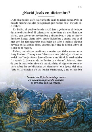 221
                 ´   ´
           ¿Nacio Jesus en diciembre?
                                            ´           ´ ´           ´
LA Biblia no nos dice exactamente cuando nacio Jesus. Pero sı
                     ´
nos da razones solidas para pensar que no fue en el mes de di-
ciembre.
            ´                         ´         ´   ´
     En Belen, el pueblo donde nacio Jesus, ¿como es el tiempo
                                          ´
durante diciembre? El calendario judıo tiene un mes llamado
                                                                ´
kislev, que cae entre noviembre y diciembre, y que es frıo y
lluvioso. Luego viene tebet, entre diciembre y enero, que es el
                                 ´                ˜
mes con las temperaturas mas bajas del ano e incluso alguna
                                              ´
nevada en las zonas altas. Veamos que dice la Biblia sobre el
                   ´
clima de la region.
     Esdras, uno de sus escritores, muestra que kislev era un mes
   ´                                                          ´
frıo y lluvioso. Dice que en “el noveno mes [kislev], el dıa vein-
                         ´         ´
te del mes” se junto en Jerusalen una multitud, la cual estaba
                                                            ´       ˜
“tiritando [...] a causa de las lluvias cuantiosas”. Ademas, ana-
                               ´
de que la muchedumbre allı reunida hizo el siguiente comen-
                                                      ´           ˜
tario sobre las condiciones del tiempo en esa epoca del ano:
                       ´
“Esta es la estacion de las lluvias cuantiosas, y no es posible

                              ´    ´       ´
                Cuando nacio Jesus, habıa pastores
                 en los campos pasando la noche
                                              ˜
                   al aire libre con sus rebanos
 