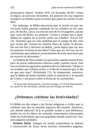 ´     ˜
222                                      ¿Que ensena realmente la Biblia?
                                                    ´
permanecer afuera” (Esdras 10:9, 13; Jeremıas 36:22). Como
     ´
es logico, al acercarse diciembre, los pastores de esas regiones
       ´                 ˜
recogıan sus rebanos para no tener que pasar las noches al aire
libre.
   Sin embargo, la Biblia menciona que la noche en que na-
   ´     ´       ´                                          ˜
cio Jesus habıa pastores cuidando de sus rebanos en los cam-
pos. De hecho, Lucas, escritor de uno de los Evangelios, cuenta
                       ´                  ´
que, cerca de Belen, los pastores “vivıan a campo raso y guar-
                                                        ˜
daban las vigilias de la noche sobre sus rebanos” (Lucas 2:8-
                                                                ´
12). Notemos que no solo andaban por el campo de dıa, sino
           ´       ´       ´       ˜
que vivıan allı. Tenıan los rebanos fuera de noche. Si diciem-
               ´                     ´        ´ ´
bre era tan frıo y lluvioso en Belen, ¿serıa logico que ese mes
los pastores vivieran al aire libre? Claro que no. Por eso, las cir-
                                                          ´
cunstancias que rodearon al nacimiento de Jesus muestran que
             ´
no ocurrio en diciembre.1
                             ˜              ´     ´               ´   ´
   La Palabra de Dios senala con precision cuando murio Jesus,
                                                      ´             ´
pero da pocas indicaciones directas sobre cuando nacio. Esto
                                                              ´
nos recuerda las siguientes palabras del rey Salomon: “Mejor es
                                        ´                               ´
un nombre que el buen aceite, y el dıa de la muerte que el dıa
                                ´
en que uno nace” (Eclesiastes 7:1). Se comprende, entonces,
                     ´
que la Biblia de tantos detalles sobre el ministerio y la muerte
de Cristo, y tan pocos sobre la fecha de su nacimiento.
                 ´            ´                 ´
   1 Si desea mas informacion, consulte las pags. 111-114 de Razonamien-
                                                                ´
to a partir de las Escrituras, editado por los testigos de Jehova.



      ¿Debemos celebrar las festividades?
LA Biblia no dio origen a las fiestas religiosas o civiles que se
                  ´
celebran hoy dıa en muchas regiones del mundo. Entonces,
       ´
¿de donde salieron? Si le es posible acudir a una biblioteca,
     ´
podra ver en los libros de consulta comentarios interesantes
sobre las festividades que son populares donde usted vive. Vea-
mos algunos ejemplos.
                                     ´
  Semana Santa. Aunque en teorıa conmemora la muerte
              ´         ´
y resurreccion de Jesus, tiene muchas costumbres paganas,
 