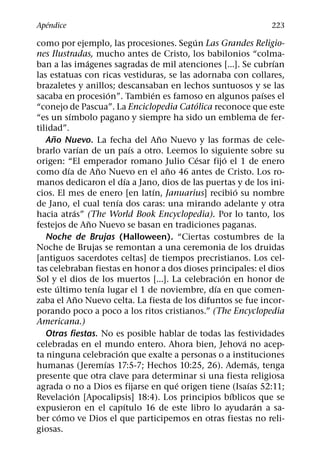 ´
Apendice                                                                  223
                                                      ´
como por ejemplo, las procesiones. Segun Las Grandes Religio-
nes Ilustradas, mucho antes de Cristo, los babilonios “colma-
                       ´                                                      ´
ban a las imagenes sagradas de mil atenciones [...]. Se cubrıan
las estatuas con ricas vestiduras, se las adornaba con collares,
brazaletes y anillos; descansaban en lechos suntuosos y se las
                                 ´          ´                               ´
sacaba en procesion”. Tambien es famoso en algunos paıses el
                                                        ´
“conejo de Pascua”. La Enciclopedia Catolica reconoce que este
             ´
“es un sımbolo pagano y siempre ha sido un emblema de fer-
tilidad”.
     ˜                                          ˜
   Ano Nuevo. La fecha del Ano Nuevo y las formas de cele-
                     ´                    ´
brarlo varıan de un paıs a otro. Leemos lo siguiente sobre su
                                                        ´     ´
origen: “El emperador romano Julio Cesar fijo el 1 de enero
           ´               ˜                      ˜
como dıa de Ano Nuevo en el ano 46 antes de Cristo. Los ro-
                                        ´
manos dedicaron el dıa a Jano, dios de las puertas y de los ini-
                                              ´                   ´
cios. El mes de enero [en latın, Januarius] recibio su nombre
                                   ´
de Jano, el cual tenıa dos caras: una mirando adelante y otra
                 ´
hacia atras” (The World Book Encyclopedia). Por lo tanto, los
                         ˜
festejos de Ano Nuevo se basan en tradiciones paganas.
   Noche de Brujas (Halloween). “Ciertas costumbres de la
Noche de Brujas se remontan a una ceremonia de los druidas
[antiguos sacerdotes celtas] de tiempos precristianos. Los cel-
tas celebraban fiestas en honor a dos dioses principales: el dios
                                                            ´
Sol y el dios de los muertos [...]. La celebracion en honor de
       ´                     ´                            ´
este ultimo tenıa lugar el 1 de noviembre, dıa en que comen-
                   ˜
zaba el Ano Nuevo celta. La fiesta de los difuntos se fue incor-
porando poco a poco a los ritos cristianos.” (The Encyclopedia
Americana.)
   Otras fiestas. No es posible hablar de todas las festividades
                                                                    ´
celebradas en el mundo entero. Ahora bien, Jehova no acep-
                                     ´
ta ninguna celebracion que exalte a personas o a instituciones
                               ´                                        ´
humanas (Jeremıas 17:5-7; Hechos 10:25, 26). Ademas, tenga
presente que otra clave para determinar si una fiesta religiosa
                                                    ´                 ´
agrada o no a Dios es fijarse en que origen tiene (Isaıas 52:11;
               ´                                                ´
Revelacion [Apocalipsis] 18:4). Los principios bıblicos que se
                                       ´                                  ´
expusieron en el capıtulo 16 de este libro lo ayudaran a sa-
         ´
ber como ve Dios el que participemos en otras fiestas no reli-
giosas.
 