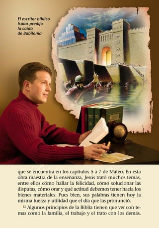 ´
El escritor bıblico
    ´
Isaıas predijo
      ´
la caıda
de Babilonia




                             ´
que se encuentra en los capıtulos 5 a 7 de Mateo. En esta
                         ˜          ´     ´
obra maestra de la ensenanza, Jesus trato muchos temas,
              ´                         ´
entre ellos como hallar la felicidad, como solucionar las
            ´              ´
disputas, como orar y que actitud debemos tener hacia los
bienes materiales. Pues bien, sus palabras tienen hoy la
                                 ´                   ´
misma fuerza y utilidad que el dıa que las pronuncio.
  12 Algunos principios de la Biblia tienen que ver con te-
                                                         ´
mas como la familia, el trabajo y el trato con los demas.
 