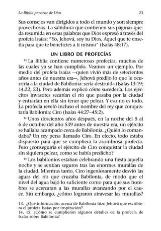 La Biblia proviene de Dios                                                         23

Sus consejos van dirigidos a todo el mundo y son siempre
                                          ´                                ´
provechosos. La sabidurıa que contienen sus paginas que-
                                                                       ´         ´
da resumida en estas palabras que Dios expreso a traves del
               ´                              ´
profeta Isaıas: “Yo, Jehova, soy tu Dios, Aquel que te ense-
 ˜                                                             ´
na para que te beneficies a ti mismo” (Isaıas 48:17).
                                                             ´
                   UN LIBRO DE PROFECIAS
     13 La Biblia contiene numerosas profecıas, muchas de          ´
las cuales ya se han cumplido. Veamos un ejemplo. Por
                                  ´                        ´     ´
medio del profeta Isaıas —quien vivio mas de setecientos
   ˜                                                     ´
anos antes de nuestra era—, Jehova predijo lo que le ocu-
        ´                                            ´                       ´
rrirıa a la ciudad de Babilonia: serıa destruida (Isaıas 13:19;
                                    ´             ´ ´                    ´            ´
14:22, 23). Pero ademas explico como sucederıa. Los ejer-
                                ´               ´
citos invasores secarıan el rıo que pasaba por la ciudad
           ´
y entrarıan en ella sin tener que pelear. Y eso no es todo.
             ´          ´
La profecıa revelo incluso el nombre del rey que conquis-
      ´                                     ´
tarıa Babilonia: Ciro (Isaıas 44:27–45:2).
                                        ˜              ´
     14 Unos doscientos anos despues, en la noche del 5 al
                            ˜                                                  ´
6 de octubre del ano 539 antes de nuestra era, un ejercito
                                                                     ´
se hallaba acampado cerca de Babilonia. ¿Quien lo coman-
daba? Un rey persa llamado Ciro. En efecto, todo estaba
                                                                                     ´
dispuesto para que se cumpliera la asombrosa profecıa.
                    ´                 ´
Pero ¿conseguirıa el ejercito de Ciro conquistar la ciudad
                                                   ´
sin siquiera pelear, como se habıa predicho?
     15 Los babilonios estaban celebrando una fiesta aquella
                      ´
noche y se sentıan seguros tras las enormes murallas de
                                                                                   ´
la ciudad. Mientras tanto, Ciro ingeniosamente desvio las
                 ´
aguas del rıo que cruzaba Babilonia, de modo que el
                          ´
nivel del agua bajo lo suficiente como para que sus hom-
bres se acercaran a las murallas avanzando por el cau-
                              ´
ce. Sin embargo, ¿como lograron atravesar las murallas?
          ´           ´                            ´
13. ¿Que informacion acerca de Babilonia hizo Jehova que escribie-
                 ´                 ´
ra el profeta Isaıas por inspiracion?
            ´                                               ´
14, 15. ¿Como se cumplieron algunos detalles de la profecıa de
   ´
Isaıas sobre Babilonia?
 