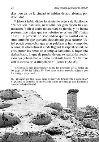 ´     ˜
24                                     ¿Que ensena realmente la Biblia?
                                       ´
¡Las puertas de la ciudad se habıan dejado abiertas por
descuido!
           ´           ´
   16 Jehova habıa dicho lo siguiente acerca de Babilonia:
               ´                   ´               ´
“Nunca sera habitada, ni residira por generacion tras ge-
        ´          ´       ´               ´                  ´
neracion. Y allı el arabe no asentara su tienda, y no habra
                                     ˜               ´    ´
pastores que dejen que sus rebanos se echen allı” (Isaıas
                         ´               ´                  ´
13:20). La profecıa no solo indico que la ciudad caerıa,
             ´                 ´
sino tambien que quedarıa deshabitada para siempre. Us-
ted puede comprobar que estas palabras se han cumplido.
                 ´
A unos 80 kilometros al sur de Bagdad, la capital de Irak, se
                                                              ´
encuentran los restos de la antigua Babilonia. El lugar esta
                                                 ´
deshabitado, lo que da prueba de que se realizo la predic-
   ´                 ´       ´                 ´                ´
cion que Jehova habıa hecho mediante Isaıas: “La barrere
                                 ´           ´
con la escoba de la aniquilacion” (Isaıas 14:22, 23).1
               ´   ´            ´                  ´
   1 Encontrara mas informacion sobre las profecıas de la Biblia en
      ´
las pags. 27-29 del folleto Un libro para todo el mundo, editado por
                      ´
los testigos de Jehova.
           ´            ´         ´         ´
16. a) Segun predijo Isaıas, ¿que le ocurrirıa finalmente a Babilonia?
      ´              ´          ´        ´
b) ¿Como se cumplio la profecıa de Isaıas que predijo que Babilonia
        ´
quedarıa deshabitada?
 
