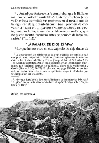La Biblia proviene de Dios                                          25

   17  ¿Verdad que fortalece la fe comprobar que la Biblia es
                    ´
un libro de profecıas confiables? Ciertamente, el que Jeho-
  ´
va Dios haya cumplido sus promesas en el pasado nos da
                             ´          ´
la seguridad de que tambien cumplira su promesa de con-
                                 ´   ´
vertir la Tierra en un paraıso (Numeros 23:19). En efec-
to, tenemos la “esperanza de la vida eterna que Dios, que
                               ´
no puede mentir, prometio antes de tiempos de larga du-
     ´
racion” (Tito 1:2).1
              “LA PALABRA DE DIOS ES VIVA”
                                       ´
   18   Lo que hemos visto en este capıtulo no deja dudas de
                   ´                                        ´
    1 La destruccion de Babilonia es solo un ejemplo de como se han
                           ´   ´
cumplido muchas profecıas bıblicas. Otros ejemplos son la destruc-
    ´                            ´                             ´
cion de las ciudades de Tiro y Nınive (Ezequiel 26:1-5; Sofonıas 2:13-
             ´                            ´       ´
15). Ademas, el profeta Daniel predijo cuales serıan los imperios mun-
                     ´       ´
diales que surgirıan despues de Babilonia, entre ellos Medopersia y
                                       ´        ´
Grecia (Daniel 8:5-7, 20-22). En el apendice, pags. 199-201, encontra-
  ´            ´                             ´                   ´
ra informacion sobre las numerosas profecıas respecto al Mesıas que
se cumplieron en Jesucristo.
            ´                                             ´    ´
17. ¿Por que fortalece la fe el cumplimiento de las profecıas bıblicas?
         ´                        ´          ´
18. ¿Que impactante afirmacion hizo el apostol Pablo sobre “la pa-
labra de Dios”?


Ruinas de Babilonia
 