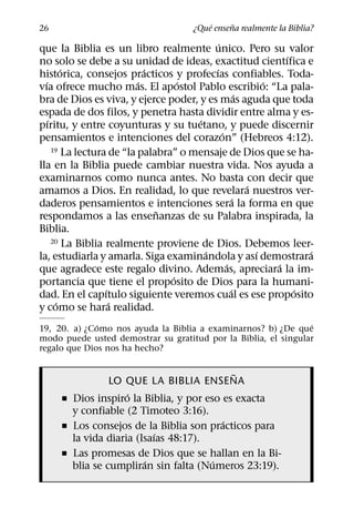 ´     ˜
26                                     ¿Que ensena realmente la Biblia?
                                             ´
que la Biblia es un libro realmente unico. Pero su valor
                                                                 ´
no solo se debe a su unidad de ideas, exactitud cientıfica e
         ´                   ´             ´
historica, consejos practicos y profecıas confiables. Toda-
  ´                        ´        ´                        ´
vıa ofrece mucho mas. El apostol Pablo escribio: “La pala-
                                                       ´
bra de Dios es viva, y ejerce poder, y es mas aguda que toda
espada de dos filos, y penetra hasta dividir entre alma y es-
    ´                                  ´
pıritu, y entre coyunturas y su tuetano, y puede discernir
                                               ´
pensamientos e intenciones del corazon” (Hebreos 4:12).
      19 La lectura de “la palabra” o mensaje de Dios que se ha-

lla en la Biblia puede cambiar nuestra vida. Nos ayuda a
examinarnos como nunca antes. No basta con decir que
                                                         ´
amamos a Dios. En realidad, lo que revelara nuestros ver-
                                                     ´
daderos pensamientos e intenciones sera la forma en que
                               ˜
respondamos a las ensenanzas de su Palabra inspirada, la
Biblia.
      20 La Biblia realmente proviene de Dios. Debemos leer-
                                         ´                 ´         ´
la, estudiarla y amarla. Siga examinandola y ası demostrara
                                                 ´             ´
que agradece este regalo divino. Ademas, apreciara la im-
                                  ´
portancia que tiene el proposito de Dios para la humani-
                   ´                               ´               ´
dad. En el capıtulo siguiente veremos cual es ese proposito
       ´             ´
y como se hara realidad.
              ´                                                 ´
19, 20. a) ¿Como nos ayuda la Biblia a examinarnos? b) ¿De que
modo puede usted demostrar su gratitud por la Biblia, el singular
regalo que Dios nos ha hecho?

                                           ˜
                LO QUE LA BIBLIA ENSENA
                    ´
     ˇ Dios inspiro la Biblia, y por eso es exacta
       y confiable (2 Timoteo 3:16).
                                         ´
     ˇ Los consejos de la Biblia son practicos para
                           ´
       la vida diaria (Isaıas 48:17).
     ˇ Las promesas de Dios que se hallan en la Bi-
                        ´              ´
       blia se cumpliran sin falta (Numeros 23:19).
 