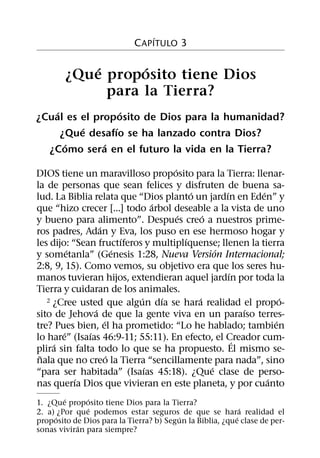 ´
                            C APITULO 3

            ´      ´
        ¿Que proposito tiene Dios
              para la Tierra?
    ´              ´
¿Cual es el proposito de Dios para la humanidad?
          ´      ´
      ¿Que desafıo se ha lanzado contra Dios?
       ´      ´
  ¿Como sera en el futuro la vida en la Tierra?
                                    ´
DIOS tiene un maravilloso proposito para la Tierra: llenar-
la de personas que sean felices y disfruten de buena sa-
                                          ´         ´       ´
lud. La Biblia relata que “Dios planto un jardın en Eden” y
                                ´
que “hizo crecer [...] todo arbol deseable a la vista de uno
                                      ´       ´
y bueno para alimento”. Despues creo a nuestros prime-
                  ´
ros padres, Adan y Eva, los puso en ese hermoso hogar y
                          ´             ´
les dijo: “Sean fructıferos y multiplıquense; llenen la tierra
          ´             ´                         ´
y sometanla” (Genesis 1:28, Nueva Version Internacional;
2:8, 9, 15). Como vemos, su objetivo era que los seres hu-
                                                      ´
manos tuvieran hijos, extendieran aquel jardın por toda la
Tierra y cuidaran de los animales.
                            ´     ´         ´
   2 ¿Cree usted que algun dıa se hara realidad el propo-         ´
                ´                                         ´
sito de Jehova de que la gente viva en un paraıso terres-
                    ´                                           ´
tre? Pues bien, el ha prometido: “Lo he hablado; tambien
        ´     ´
lo hare” (Isaıas 46:9-11; 55:11). En efecto, el Creador cum-
                                                        ´
     ´
plira sin falta todo lo que se ha propuesto. El mismo se-
 ˜                    ´
nala que no creo la Tierra “sencillamente para nada”, sino
                              ´                 ´
“para ser habitada” (Isaıas 45:18). ¿Que clase de perso-
            ´                                                 ´
nas querıa Dios que vivieran en este planeta, y por cuanto
        ´     ´
1. ¿Que proposito tiene Dios para la Tierra?
              ´                                             ´
2. a) ¿Por que podemos estar seguros de que se hara realidad el
      ´                                 ´                 ´
proposito de Dios para la Tierra? b) Segun la Biblia, ¿que clase de per-
           ´
sonas viviran para siempre?
 