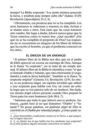 ´     ˜
28                                  ¿Que ensena realmente la Biblia?
                                                           ´
tiempo? La Biblia responde: “Los justos mismos poseeran
                     ´
la tierra, y residiran para siempre sobre ella” (Salmo 37:29;
           ´
Revelacion [Apocalipsis] 21:3, 4).
                                    ´
   3 Obviamente, esa promesa aun no se ha cumplido. Los
                                                  ´
seres humanos se enferman y mueren; es mas, luchan y
                               ´
se matan unos a otros. Esta claro que las cosas tomaron
                                        ´
otro rumbo. Sin lugar a dudas, Jehova nunca quiso que la
                                              ´       ´
Tierra estuviera como la vemos hoy. ¿Que sucedio? ¿Por
    ´                             ´
que no se ha cumplido el proposito de Dios? Las respues-
tas no se encuentran en ninguno de los libros de historia
                                                         ´
que ha escrito el hombre, ya que el problema comenzo en
los cielos.
                 EL ORIGEN DE UN ENEMIGO
                                                           ´
     El primer libro de la Biblia nos dice que en el jardın
     4
        ´           ´
de Eden aparecio en escena un enemigo de Dios. Aunque
se le llama “la serpiente”, no se trata de un simple ani-
           ´
mal. El ultimo libro de la Biblia lo identifica como “el que
                            ´          ´
es llamado Diablo y Satanas, que esta extraviando [o enga-
 ˜                                            ´
nando] a toda la tierra habitada”. Tambien se le llama “la
                         ´                  ´
serpiente original” (Genesis 3:1; Revelacion 12:9). En efec-
                       ´            ´                        ´
to, es un poderoso angel, un espıritu invisible que utilizo
a una serpiente para hablar con Eva, tal como un artis-
                                                  ˜
ta logra que su voz parezca salir de un muneco. Sin duda,
             ´                                           ´
ese mismo angel estuvo presente cuando Dios preparo la
Tierra para los seres humanos (Job 38:4, 7).
                                         ´
   5 Sabemos que todo lo que Jehova crea es perfecto. En-
               ´
tonces, ¿quien hizo al ser que llamamos “Diablo” y “Sa-
     ´                                          ´
tanas”? En pocas palabras, un poderoso angel de Dios se
          ´                                         ´
convirtio en el Diablo por voluntad propia. ¿Como pudo su-
           ´                                             ´
3. ¿Que lamentables condiciones vemos en la Tierra, y que pregun-
         ´
tas es logico hacerse?
               ´               ´
4, 5. a) ¿Quien fue el que hablo con Eva mediante una serpiente?
       ´                                             ´
b) ¿Como pudiera alguien honrado convertirse en ladron?
 