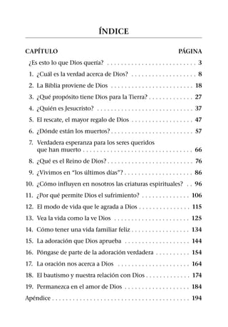 ´
                                      INDICE
   ´                                                                             ´
CAPITULO                                                                       PAGINA
                           ´
 ¿Es esto lo que Dios querıa? 9 9 9 9 9 9 9 9 9 9 9 9 9 9 9 9 9 9 9 9 9 9 9 9 9 9 3
         ´
 1. ¿Cual es la verdad acerca de Dios? 9 9 9 9 9 9 9 9 9 9 9 9 9 9 9 9 9 9 9 8
 2. La Biblia proviene de Dios 9 9 9 9 9 9 9 9 9 9 9 9 9 9 9 9 9 9 9 9 9 9 9 9 18
         ´      ´
 3. ¿Que proposito tiene Dios para la Tierra? 9 9 9 9 9 9 9 9 9 9 9 9 9 27
           ´
 4. ¿Quien es Jesucristo? 9 9 9 9 9 9 9 9 9 9 9 9 9 9 9 9 9 9 9 9 9 9 9 9 9 9 9 9 37
 5. El rescate, el mayor regalo de Dios 9 9 9 9 9 9 9 9 9 9 9 9 9 9 9 9 9 9 47
        ´        ´
 6. ¿Donde estan los muertos? 9 9 9 9 9 9 9 9 9 9 9 9 9 9 9 9 9 9 9 9 9 9 9 9 57
 7. Verdadera esperanza para los seres queridos
    que han muerto 9 9 9 9 9 9 9 9 9 9 9 9 9 9 9 9 9 9 9 9 9 9 9 9 9 9 9 9 9 9      9 9 66
         ´
 8. ¿Que es el Reino de Dios? 9 9 9 9 9 9 9 9 9 9 9 9 9 9 9 9 9 9 9 9 9 9 9         9 9 76
                      ´            ´
 9. ¿Vivimos en “los ultimos dıas”? 9 9 9 9 9 9 9 9 9 9 9 9 9 9 9 9 9 9             9 9 86
       ´
10. ¿Como influyen en nosotros las criaturas espirituales?                          9 9 96
            ´
11. ¿Por que permite Dios el sufrimiento? 9 9 9 9 9 9 9 9 9 9 9 9 9                 9 106
12. El modo de vida que le agrada a Dios 9 9 9 9 9 9 9 9 9 9 9 9 9 9 9 115
13. Vea la vida como la ve Dios 9 9 9 9 9 9 9 9 9 9 9 9             9 9 9 9 9 9 9 9 9 9 125
        ´
14. Como tener una vida familiar feliz 9 9 9 9 9 9 9                9 9 9 9 9 9 9 9 9 9 134
               ´
15. La adoracion que Dios aprueba 9 9 9 9 9 9 9 9 9                 9 9 9 9 9 9 9 9 9 9 144
      ´                            ´
16. Pongase de parte de la adoracion verdadera                      9 9 9 9 9 9 9 9 9 9 154
             ´
17. La oracion nos acerca a Dios 9 9 9 9 9 9 9 9 9 9 9              9 9 9 9 9 9 9 9 9 9 164
                                 ´
18. El bautismo y nuestra relacion con Dios 9 9 9                   9 9 9 9 9 9 9 9 9 9 174
19. Permanezca en el amor de Dios 9 9 9 9 9 9 9 9 9 9 9 9 9 9 9 9 9 9 9 184
   ´
Apendice 9 9 9 9 9 9 9 9 9 9 9 9 9 9 9 9 9 9 9 9 9 9 9 9 9 9 9 9 9 9 9 9 9 9 9 9 9 9 9 9 194
 