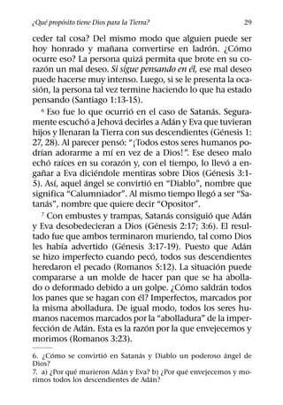 ´     ´
¿Que proposito tiene Dios para la Tierra?                                   29

ceder tal cosa? Del mismo modo que alguien puede ser
                              ˜                             ´               ´
hoy honrado y manana convertirse en ladron. ¿Como
                                          ´
ocurre eso? La persona quiza permita que brote en su co-
         ´                                                ´
razon un mal deseo. Si sigue pensando en el, ese mal deseo
puede hacerse muy intenso. Luego, si se le presenta la oca-
   ´
sion, la persona tal vez termine haciendo lo que ha estado
pensando (Santiago 1:13-15).
                                      ´
     6 Eso fue lo que ocurrio en el caso de Satanas. Segura-    ´
                         ´      ´                     ´
mente escucho a Jehova decirles a Adan y Eva que tuvieran
                                                                        ´
hijos y llenaran la Tierra con sus descendientes (Genesis 1:
                                  ´
27, 28). Al parecer penso: “¡Todos estos seres humanos po-
     ´                       ´
drıan adorarme a mı en vez de a Dios!”. Ese deseo malo
             ´     ´                ´                                     ´
echo raıces en su corazon y, con el tiempo, lo llevo a en-
       ˜                   ´                                      ´
ganar a Eva diciendole mentiras sobre Dios (Genesis 3:1-
                 ´     ´                      ´
5). Ası, aquel angel se convirtio en “Diablo”, nombre que
                                                                ´
significa “Calumniador”. Al mismo tiempo llego a ser “Sa-
           ´
tanas”, nombre que quiere decir “Opositor”.
                                                    ´
     7 Con embustes y trampas, Satanas consiguio que Adan     ´               ´
                                                  ´
y Eva desobedecieran a Dios (Genesis 2:17; 3:6). El resul-
tado fue que ambos terminaron muriendo, tal como Dios
                   ´                ´                                         ´
les habıa advertido (Genesis 3:17-19). Puesto que Adan
                                                ´
se hizo imperfecto cuando peco, todos sus descendientes
                                                                    ´
heredaron el pecado (Romanos 5:12). La situacion puede
compararse a un molde de hacer pan que se ha abolla-
                                                        ´             ´
do o deformado debido a un golpe. ¿Como saldran todos
                                        ´
los panes que se hagan con el? Imperfectos, marcados por
la misma abolladura. De igual modo, todos los seres hu-
manos nacemos marcados por la “abolladura” de la imper-
               ´     ´                      ´
feccion de Adan. Esta es la razon por la que envejecemos y
morimos (Romanos 3:23).
       ´              ´          ´                       ´
6. ¿Como se convirtio en Satanas y Diablo un poderoso angel de
Dios?
              ´            ´                   ´
7. a) ¿Por que murieron Adan y Eva? b) ¿Por que envejecemos y mo-
                                   ´
rimos todos los descendientes de Adan?
 