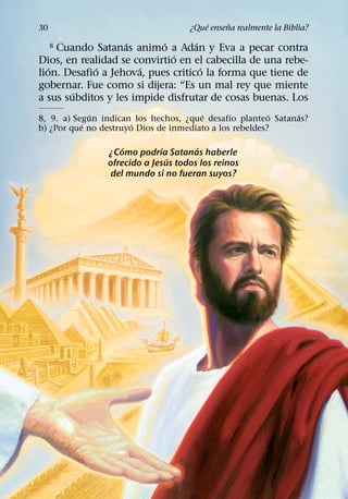 ´     ˜
30                                  ¿Que ensena realmente la Biblia?
                   ´       ´       ´
     Cuando Satanas animo a Adan y Eva a pecar contra
     8
                              ´
Dios, en realidad se convirtio en el cabecilla de una rebe-
   ´         ´         ´             ´
lion. Desafio a Jehova, pues critico la forma que tiene de
gobernar. Fue como si dijera: “Es un mal rey que miente
        ´
a sus subditos y les impide disfrutar de cosas buenas. Los
             ´                         ´       ´         ´   ´
8, 9. a) Segun indican los hechos, ¿que desafıo planteo Satanas?
           ´          ´
b) ¿Por que no destruyo Dios de inmediato a los rebeldes?

                    ´         ´       ´
                ¿Como podrıa Satanas haberle
                                ´
                ofrecido a Jesus todos los reinos
                 del mundo si no fueran suyos?
 