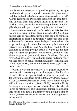 ´     ´
¿Que proposito tiene Dios para la Tierra?                                                      31
                                                  ´
seres humanos no necesitan que el los gobierne, sino que
                                                                  ´                             ´
pueden decidir por su cuenta lo que esta bien y lo que esta
                                    ´                                                       ´
mal. En realidad, saldran ganando si me obedecen a mı”.
    ´                         ´                                     ´
¿Como responderıa Dios a una acusacion tan insultante?
                                          ´
Hay quienes creen que deberıa haber dado muerte a los
                                ´                           ´                 ´           ´
rebeldes. Pero ¿habrıa demostrado ası que Satanas mentıa?
        ´
¿Habrıa probado que su modo de gobernar es bueno?
                ´
   9 Jehova tiene un sentido perfecto de la justicia. Por ello,
              ´                                                                     ´
no podıa destruir de inmediato a los rebeldes. Mas bien,
            ´
decidio que se necesitaba tiempo para dar una respuesta
                                  ´           ´
satisfactoria al desafıo de Satanas y demostrar que es un
                                                    ´
embustero. Por lo tanto, determino que durante cierto pla-
                      ´                                                                           ´
zo permitirıa que los seres humanos se gobernaran a sı
                                                        ´                   ´
mismos bajo la influencia de Satanas. En el capıtulo 11 de
                                        ´             ´       ´                 ´
este libro se explica por que actuo ası y por que ha deja-
do pasar tanto tiempo para resolver estas cuestiones. Pero
                    ´                 ´                         ´       ´
ahora preguntese: ¿tenıan alguna razon Adan y Eva para
                          ´                     ´
creer a Satanas, quien nunca habıa hecho nada por ellos?
                                                          ´                           ´
¿Hicieron bien en pensar que Jehova, quien les habıa dado
                            ´                                                     ´           ´
todo lo que tenıan, era un cruel mentiroso? ¿Que habrıa
hecho usted?
   10 Conviene que meditemos en estas preguntas, pues to-

dos nos enfrentamos hoy a cuestiones parecidas. En efec-
to, usted tiene la oportunidad de ponerse de parte de
          ´       ´                         ´                         ´
Jehova y ası responder al desafıo de Satanas. Puede aceptar
a Dios como su Gobernante y de ese modo demostrar que
el Diablo es un mentiroso (Salmo 73:28; Proverbios 27:11).
Por desgracia, aunque en este planeta hay miles de mi-
                                                                                        ´
llones de habitantes, solo unos pocos toman esa decision.
Este hecho nos lleva a plantearnos una pregunta impor-
                        ˜                                                 ´
tante: ¿ensena realmente la Biblia que Satanas gobierna
este mundo?
       ´                                       ´
10. ¿Como puede usted ponerse de parte de Jehova y responder al
     ´          ´
desafıo de Satanas?
 