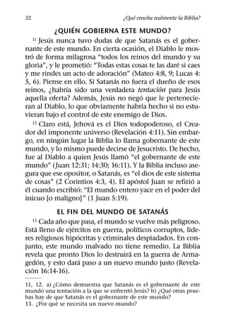 ´     ˜
32                                            ¿Que ensena realmente la Biblia?
                        ´
              ¿QUIEN GOBIERNA ESTE MUNDO?
            ´
     11 Jesus nunca tuvo dudas de que Satanas es el gober-       ´
                                                         ´
nante de este mundo. En cierta ocasion, el Diablo le mos-
   ´
tro de forma milagrosa “todos los reinos del mundo y su
                                 ´                                         ´
gloria”, y le prometio: “Todas estas cosas te las dare si caes
                                               ´
y me rindes un acto de adoracion” (Mateo 4:8, 9; Lucas 4:
                                           ´                             ˜
5, 6). Piense en ello. Si Satanas no fuera el dueno de esos
                    ´                                              ´             ´
reinos, ¿habrıa sido una verdadera tentacion para Jesus
                                   ´     ´                   ´
aquella oferta? Ademas, Jesus no nego que le pertenecie-
                                                               ´
ran al Diablo, lo que obviamente habrıa hecho si no estu-
vieran bajo el control de este enemigo de Dios.
                      ´              ´
     12 Claro esta, Jehova es el Dios todopoderoso, el Crea-
                                                           ´
dor del imponente universo (Revelacion 4:11). Sin embar-
                  ´
go, en ningun lugar la Biblia lo llama gobernante de este
mundo, y lo mismo puede decirse de Jesucristo. De hecho,
                                       ´         ´
fue al Diablo a quien Jesus llamo “el gobernante de este
mundo” (Juan 12:31; 14:30; 16:11). Y la Biblia incluso ase-
                                             ´
gura que ese opositor, o Satanas, es “el dios de este sistema
                                                     ´                         ´
de cosas” (2 Corintios 4:3, 4). El apostol Juan se refirio a
 ´                           ´
el cuando escribio: “El mundo entero yace en el poder del
inicuo [o maligno]” (1 Juan 5:19).
                                                                     ´
               EL FIN DEL MUNDO DE SATANAS
                ˜
     13 Cada ano que pasa, el mundo se vuelve mas peligroso.           ´
       ´                 ´                             ´                     ´
Esta lleno de ejercitos en guerra, polıticos corruptos, lıde-
                           ´
res religiosos hipocritas y criminales despiadados. En con-
junto, este mundo malvado no tiene remedio. La Biblia
                                                   ´
revela que pronto Dios lo destruira en la guerra de Arma-
         ´                     ´
gedon, y esto dara paso a un nuevo mundo justo (Revela-
     ´
cion 16:14-16).
              ´                         ´
11, 12. a) ¿Como demuestra que Satanas es el gobernante de este
                   ´                      ´  ´         ´
mundo una tentacion a la que se enfrento Jesus? b) ¿Que otras prue-
                     ´
bas hay de que Satanas es el gobernante de este mundo?
            ´
13. ¿Por que se necesita un nuevo mundo?
 