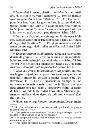 ´     ˜
34                                             ¿Que ensena realmente la Biblia?

    17 La maldad, la guerra, el delito y la violencia ya no existi-
  ´                                                   ´
ran. “El inicuo [o malvado] ya no sera [...]. Pero los mansos
                    ´                                                     ´
mismos poseeran la tierra.” (Salmo 37:10, 11.) Habra paz,
                  ´
pues Dios hara “cesar las guerras hasta la extremidad de la
                                    ´
tierra” (Salmo 46:9; Isaıas 2:4). Cuando llegue ese momen-
                          ´                 ´
to, “el justo brotara” y habra “abundancia de paz hasta que
la luna ya no sea”, es decir, para siempre (Salmo 72:7).
                                        ´     ´
    18 Los siervos de Jehova viviran seguros. En tiempos bıbli-               ´
                                ´                       ´
cos, cuando la nacion de Israel obedecıa a Dios, disfrutaba
                        ´                                 ´                 ´
de seguridad (Levıtico 25:18, 19). ¡Que maravilla sera dis-
                                                            ´           ´
frutar de una seguridad similar en el Paraıso! (Isaıas 32:18;
Miqueas 4:4.)
                              ´
    19 Ya no escasearan los alimentos. “Llegara a haber abun-   ´
                                                                                ˜
dancia de grano en la tierra; en la cima de las montanas
        ´                                         ´
habra sobreabundancia”, canto el salmista (Salmo 72:16).
            ´                     ´                                 ´
Jehova Dios bendecira a quienes son fieles a el, y “la tierra
                                      ´
misma ciertamente dara su producto” (Salmo 67:6).
                                                    ´
    20 Toda la Tierra se transformara en un paraıso. Hermo-           ´
                                                ´
sos hogares y jardines ocuparan los terrenos que la mal-
                                                                  ´
dad del hombre ha echado a perder (Isaıas 65:21-24;
              ´                                                                   ´
Revelacion 11:18). Con el transcurso del tiempo, se iran
                            ´             ´
transformando mas y mas zonas de la Tierra, y el pla-
                      ´                                                             ´
neta entero sera tan bello y productivo como el jardın
          ´                                                   ´
de Eden. Por toda la eternidad, Dios estara “abriendo [su]
mano y satisfaciendo el deseo de toda cosa viviente” (Sal-
mo 145:16).
                ´
    21 Habra paz entre el hombre y los animales. Los animales

                 ´                                     ´
17, 18. ¿Por que podemos tener la certeza de que habra paz y segu-
ridad en toda la Tierra?
           ´       ´                               ´
19. ¿Que garantıa tenemos de que Dios se encargara de que haya ali-
mentos en abundancia en el nuevo mundo?
             ´
20. ¿Por que podemos estar seguros de que toda la Tierra se transfor-
     ´               ´
mara en un paraıso?
         ´               ´
21. ¿Que indica que habra paz entre el hombre y los animales?
 