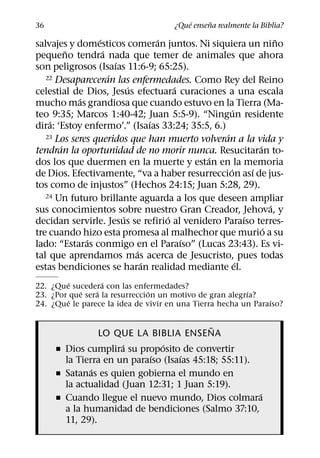 ´     ˜
36                                    ¿Que ensena realmente la Biblia?
                 ´                 ´                               ˜
salvajes y domesticos comeran juntos. Ni siquiera un nino
         ˜         ´
pequeno tendra nada que temer de animales que ahora
                       ´
son peligrosos (Isaıas 11:6-9; 65:25).
                     ´
   22 Desapareceran las enfermedades. Como Rey del Reino
                           ´           ´
celestial de Dios, Jesus efectuara curaciones a una escala
            ´
mucho mas grandiosa que cuando estuvo en la Tierra (Ma-
                                                     ´
teo 9:35; Marcos 1:40-42; Juan 5:5-9). “Ningun residente
    ´                            ´
dira: ‘Estoy enfermo’.” (Isaıas 33:24; 35:5, 6.)
                                                 ´
   23 Los seres queridos que han muerto volveran a la vida y
       ´                                                     ´
tendran la oportunidad de no morir nunca. Resucitaran to-
                                           ´
dos los que duermen en la muerte y estan en la memoria
                                                   ´       ´
de Dios. Efectivamente, “va a haber resurreccion ası de jus-
tos como de injustos” (Hechos 24:15; Juan 5:28, 29).
   24 Un futuro brillante aguarda a los que deseen ampliar
                                                                 ´
sus conocimientos sobre nuestro Gran Creador, Jehova, y
                         ´           ´                   ´
decidan servirle. Jesus se refirio al venidero Paraıso terres-
                                                               ´
tre cuando hizo esta promesa al malhechor que murio a su
              ´                          ´
lado: “Estaras conmigo en el Paraıso” (Lucas 23:43). Es vi-
                             ´
tal que aprendamos mas acerca de Jesucristo, pues todas
                               ´                       ´
estas bendiciones se haran realidad mediante el.
         ´        ´
22. ¿Que sucedera con las enfermedades?
            ´   ´              ´                         ´
23. ¿Por que sera la resurreccion un motivo de gran alegrıa?
          ´                                                    ´
24. ¿Que le parece la idea de vivir en una Tierra hecha un Paraıso?

                                           ˜
                LO QUE LA BIBLIA ENSENA
                     ´         ´
     ˇ Dios cumplira su proposito de convertir
                            ´       ´
       la Tierra en un paraıso (Isaıas 45:18; 55:11).
              ´
     ˇ Satanas es quien gobierna el mundo en
       la actualidad (Juan 12:31; 1 Juan 5:19).
                                                      ´
     ˇ Cuando llegue el nuevo mundo, Dios colmara
       a la humanidad de bendiciones (Salmo 37:10,
       11, 29).
 