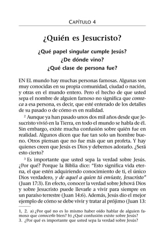 ´
                          C APITULO 4

                 ´
            ¿Quien es Jesucristo?
              ´                         ´
          ¿Que papel singular cumple Jesus?
                         ´
                   ¿De donde vino?
                 ´
             ¿Que clase de persona fue?

EN EL mundo hay muchas personas famosas. Algunas son
                                                           ´
muy conocidas en su propia comunidad, ciudad o nacion,
y otras en el mundo entero. Pero el hecho de que usted
sepa el nombre de alguien famoso no significa que conoz-
                                    ´
ca a esa persona, es decir, que este enterado de los detalles
                      ´
de su pasado o de como es en realidad.
                                              ˜
   2 Aunque ya han pasado unos dos mil anos desde que Je-
              ´                                                ´
sucristo vivio en la Tierra, en todo el mundo se habla de el.
                                        ´           ´
Sin embargo, existe mucha confusion sobre quien fue en
realidad. Algunos dicen que fue tan solo un hombre bue-
                                      ´
no. Otros piensan que no fue mas que un profeta. Y hay
                        ´                                        ´
quienes creen que Jesus es Dios y debemos adorarlo. ¿Sera
esto cierto?
   3 Es importante que usted sepa la verdad sobre Jesus.     ´
           ´
¿Por que? Porque la Biblia dice: “Esto significa vida eter-
                  ´                                      ´
na, el que esten adquiriendo conocimiento de ti, el unico
                                          ´
Dios verdadero, y de aquel a quien tu enviaste, Jesucristo”
                                                       ´
(Juan 17:3). En efecto, conocer la verdad sobre Jehova Dios
y sobre Jesucristo puede llevarle a vivir para siempre en
         ´                                  ´     ´
un paraıso terrestre (Juan 14:6). Ademas, Jesus dio el mejor
                ´                               ´
ejemplo de como se debe vivir y tratar al projimo (Juan 13:
                 ´                          ´
1, 2. a) ¿Por que no es lo mismo haber oıdo hablar de alguien fa-
                                ´         ´                 ´
moso que conocerlo bien? b) ¿Que confusion existe sobre Jesus?
           ´                                                ´
3. ¿Por que es importante que usted sepa la verdad sobre Jesus?
 