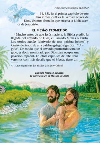 ´     ˜
                                       ¿Que ensena realmente la Biblia?
                                                   ´
                        34, 35). En el primer capıtulo de este
                                    ´
                    libro vimos cual es la verdad acerca de
                                             ˜
           Dios. Veamos ahora lo que ensena la Biblia acer-
      ca de Jesucristo.
                           ´
                 EL MESIAS PROMETIDO
                               ´
   4 Mucho antes de que Jesus naciera, la Biblia predijo la
                                                 ´
llegada del enviado de Dios, el llamado Mesıas o Cristo.
       ´          ´
Los tıtulos Mesıas (derivado de una palabra hebrea) y
Cristo (derivado de una palabra griega) significan “Un-
                                                     ´
gido”. De modo que el enviado prometido serıa un-
gido, es decir, nombrado por Dios para ocupar una
         ´                        ´
posicion especial. En otros capıtulos de este libro
                  ´                       ´
veremos con mas detalle que el Mesıas tiene un
       ´                ´          ´
4. ¿Que significan los tıtulos Mesıas y Cristo?

                                  ´           ´
                     Cuando Jesus se bautizo,
                             ´          ´
                 se convirtio en el Mesıas, o Cristo
 