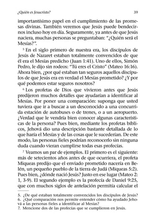 ´
¿Quien es Jesucristo?                                                             39
                 ´
importantısimo papel en el cumplimiento de las prome-
                               ´                       ´
sas divinas. Tambien veremos que Jesus puede bendecir-
                                   ´                                                ´
nos incluso hoy en dıa. Seguramente, ya antes de que Jesus
                                                                       ´        ´
naciera, muchas personas se preguntaban: “¿Quien sera el
           ´
Mesıas?”.
     5 En el siglo primero de nuestra era, los discıpulos de         ´
         ´
Jesus de Nazaret estaban totalmente convencidos de que
 ´                   ´                                                            ´
el era el Mesıas predicho (Juan 1:41). Uno de ellos, Simon
                                           ´
Pedro, le dijo sin rodeos: “Tu eres el Cristo” (Mateo 16:16).
                                 ´                                         ´
Ahora bien, ¿por que estaban tan seguros aquellos discıpu-
                         ´                           ´
los de que Jesus era en verdad el Mesıas prometido? ¿Y por
       ´
que podemos estar seguros nosotros?
     6 Los profetas de Dios que vivieron antes que Jesus                            ´
                                                         ´
predijeron muchos detalles que ayudarıan a identificar al
           ´                                     ´
Mesıas. Por poner una comparacion: suponga que usted
tuviera que ir a buscar a un desconocido a una concurri-
               ´
da estacion de autobuses o de trenes, o a un aeropuerto.
                                       ´                                      ´
¿Verdad que le vendrıa bien conocer algunas caracterısti-
                                                                            ´
cas de la persona? Pues bien, mediante los profetas bıbli-
                   ´                           ´
cos, Jehova dio una descripcion bastante detallada de lo
             ´               ´                                   ´
que harıa el Mesıas y de las cosas que le sucederıan. De este
                                             ´
modo, las personas fieles podrıan reconocerlo sin ninguna
                                                                   ´
duda cuando vieran cumplirse todas esas profecıas.
     7 Veamos un par de ejemplos. El primero es el siguiente:
     ´                               ˜
mas de setecientos anos antes de que ocurriera, el profeta
                                                                         ´
Miqueas predijo que el enviado prometido nacerıa en Be-
   ´                       ˜                                 ´
len, un pequeno pueblo de la tierra de Juda (Miqueas 5:2).
                       ´                 ´ ´
Pues bien, ¿donde nacio Jesus? Justo en ese lugar (Mateo 2:
                                                           ´
1, 3-9). El segundo ejemplo es la profecıa de Daniel 9:25,
                                                   ´           ´
que con muchos siglos de antelacion permitıa calcular el
           ´                                        ´          ´
5. ¿De que estaban totalmente convencidos los discıpulos de Jesus?
         ´           ´                            ´
6. ¿Que comparacion nos permite entender como ha ayudado Jeho-
  ´                                          ´
va a las personas fieles a identificar al Mesıas?
                                ´                        ´
7. Mencione dos de las profecıas que se cumplieron en Jesus.
 