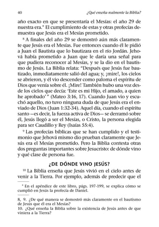 ´     ˜
40                                                          ¿Que ensena realmente la Biblia?
       ˜                                                      ´               ´             ˜
ano exacto en que se presentarıa el Mesıas: el ano 29 de
                                                                                                      ´
nuestra era.1 El cumplimiento de estas y otras profecıas de-
                                ´                       ´
muestra que Jesus era el Mesıas prometido.
                                    ˜
         8 A finales del ano 29 se demostro aun mas claramen-     ´ ´             ´
                  ´                             ´                                         ´               ´
te que Jesus era el Mesıas. Fue entonces cuando el le pidio
                                                                                ´             ´
a Juan el Bautista que lo bautizara en el rıo Jordan. Jeho-
     ´          ´                                                           ´                   ˜
va habıa prometido a Juan que le darıa una senal para
                                                            ´
que pudiera reconocer al Mesıas, y se la dio en el bautis-
                    ´                                                   ´             ´
mo de Jesus. La Biblia relata: “Despues que Jesus fue bau-
                                                      ´
tizado, inmediatamente salio del agua; y, ¡mire!, los cielos
                            ´                                                                     ´
se abrieron, y el vio descender como paloma el espıritu de
                        ´                   ´                          ´
Dios que venıa sobre el. ¡Mire! Tambien hubo una voz des-
                                          ´
de los cielos que decıa: ‘Este es mi Hijo, el amado, a quien
he aprobado’ ” (Mateo 3:16, 17). Cuando Juan vio y escu-
          ´                                                                         ´
cho aquello, no tuvo ninguna duda de que Jesus era el en-
                                                                     ´                                  ´
viado de Dios (Juan 1:32-34). Aquel dıa, cuando el espıritu
                                                                                                    ´
santo —es decir, la fuerza activa de Dios— se derramo sobre
 ´            ´       ´                           ´
el, Jesus llego a ser el Mesıas, o Cristo, la persona elegida
                                                    ´
para ser Caudillo y Rey (Isaıas 55:4).
                          ´           ´
         9 Las profecıas bıblicas que se han cumplido y el testi-
                                  ´
monio que Jehova mismo dio prueban claramente que Je-
   ´                          ´
sus era el Mesıas prometido. Pero la Biblia contesta otras
                                                                                        ´
dos preguntas importantes sobre Jesucristo: de donde vino
            ´
y que clase de persona fue.
                                              ´                           ´
                              ¿DE DONDE VINO JESUS?
                                        ˜                 ´     ´
         10 La Biblia ensena que Jesus vivio en el cielo antes de
                                                                   ´
venir a la Tierra. Por ejemplo, ademas de predecir que el
             ´                     ´                         ´
  1 En el apendice de este libro, pags. 197-199, se explica como se
       ´       ´          ´
cumplio en Jesus la profecıa de Daniel.
                 ´                ´   ´
8, 9. ¿De que manera se demostro mas claramente en el bautismo
       ´       ´          ´
de Jesus que el era el Mesıas?
         ´         ˜                                 ´
10. ¿Que ensena la Biblia sobre la existencia de Jesus antes de que
viniera a la Tierra?
 