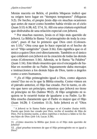 ´
¿Quien es Jesucristo?                                                  41
        ´       ´           ´                                        ´
Mesıas nacerıa en Belen, el profeta Miqueas indico que
su origen tuvo lugar en “tiempos tempranos” (Miqueas
                                      ´
5:2). De hecho, el propio Jesus dijo en muchas ocasiones
                                                   ´
que antes de nacer como hombre habıa vivido en el cielo
                                            ´
(Juan 3:13; 6:38, 62; 17:4, 5). Allı era una criatura espiritual
                                    ´                            ´
que disfrutaba de una relacion especial con Jehova.
                                        ´            ´
   11 Por muchas razones, Jesus es el hijo mas querido de
          ´                                     ´
Jehova. La Biblia lo llama “el primogenito de toda la crea-
   ´              ´                                        ´
cion”, pues el fue lo primero que Dios creo (Colosen-
ses 1:15).1 Otra cosa que lo hace especial es el hecho de
                    ´
ser el “Hijo unigenito” (Juan 3:16). Esto significa que es el
 ´                        ´                              ´             ´
unico a quien Dios creo directamente. Tambien es el unico
              ´               ´               ´                          ´
que colaboro con Jehova en la creacion de todas las demas
                                          ´
cosas (Colosenses 1:16). Ademas, se le llama “la Palabra”
                      ´
(Juan 1:14). Este tıtulo muestra que era el encargado de ha-
blar en nombre de su Padre. Seguramente daba mensajes
                                  ´                                ´
e instrucciones a los demas hijos de Dios, tanto a angeles
como a seres humanos.
                                ´
   12 ¿Es el Hijo primogenito igual a Dios, como algunos
                                                  ˜
creen? Eso no es lo que la Biblia ensena. Como vimos en
      ´
el parrafo anterior, el Hijo fue creado. Por lo tanto, es ob-
                                                               ´
vio que tuvo un principio, mientras que Jehova no tiene
                                                             ´
ni principio ni fin (Salmo 90:2). Al Hijo unigenito ni si-
                        ´
quiera se le ocurrio tratar de igualarse a su Padre. La Bi-
            ˜
blia ensena claramente que el Padre es mayor que el Hijo
                                                       ´
(Juan 14:28; 1 Corintios 11:3). Solo Jehova es el “Dios
             ´                                               ´
  1 A Jehova se le llama Padre porque es el Creador (Isaıas 64:8).
                ´
Puesto que Jesus fue creado por Dios, recibe el nombre de Hijo de
                       ´              ´                   ´
Dios. Por la misma razon, a otros espıritus e incluso a Adan se les lla-
ma hijos de Dios (Job 1:6; Lucas 3:38).
        ´                           ´              ´
11. ¿Como muestra la Biblia que Jesus es el Hijo mas querido de
      ´
Jehova?
          ´                                    ´
12. ¿Que pruebas tenemos de que el Hijo primogenito no es igual a
Dios?
 