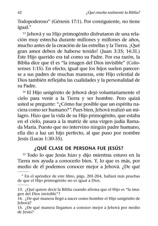 ´     ˜
42                                    ¿Que ensena realmente la Biblia?
                         ´
Todopoderoso” (Genesis 17:1). Por consiguiente, no tiene
igual.1
             ´                     ´
   13 Jehova y su Hijo primogenito disfrutaron de una rela-
   ´                                                            ˜
cion muy estrecha durante millones y millones de anos,
                               ´                                   ´
mucho antes de la creacion de las estrellas y la Tierra. ¡Que
gran amor deben de haberse tenido! (Juan 3:35; 14:31.)
                                                              ´
Este Hijo querido era tal como su Padre. Por esa razon, la
                     ´
Biblia dice que el es “la imagen del Dios invisible” (Colo-
senses 1:15). En efecto, igual que los hijos suelen parecer-
se a sus padres de muchas maneras, este Hijo celestial de
                 ´
Dios tambien reflejaba las cualidades y la personalidad de
su Padre.
                       ´             ´ ´
   14 El Hijo unigenito de Jehova dejo voluntariamente el
                                                                  ´
cielo para venir a la Tierra y ser hombre. Pero quiza
                             ´                            ´
usted se pregunte: “¿Como fue posible que un espıritu na-
                                              ´         ´
ciera como ser humano?” Pues bien, Jehova realizo un mi-
                                 .
                                            ´
lagro. Hizo que la vida de su Hijo primogenito, que estaba
                                                      ´
en el cielo, pasara a la matriz de una virgen judıa llama-
         ´                                ´
da Marıa. Puesto que no intervino ningun padre humano,
ella dio a luz un hijo perfecto, al que puso por nombre
     ´
Jesus (Lucas 1:30-35).
                   ´                              ´
           ¿QUE CLASE DE PERSONA FUE JESUS?
                           ´
   15 Todo lo que Jesus hizo y dijo mientras estuvo en la
                                                            ´
Tierra nos ayuda a conocerlo bien. Y, lo que es mas, por
               ´                                    ´              ´
medio de el podemos conocer mejor a Jehova. ¿De que
             ´                     ´                   ´  ´
  1 En el apendice de este libro, pags. 201-204, hallara mas pruebas
                      ´
de que el Hijo primogenito no es igual a Dios.
          ´
13. ¿Que quiere decir la Biblia cuando afirma que el Hijo es “la ima-
gen del Dios invisible”?
            ´            ´                                   ´
14. ¿De que manera llego a nacer como hombre el Hijo unigenito de
      ´
Jehova?
              ´                                         ´
15. ¿De que manera llegamos a conocer mejor a Jehova por medio
        ´
de Jesus?
 