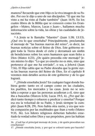 ´
¿Quien es Jesucristo?                                                       43

manera? Recuerde que este Hijo es la viva imagen de su Pa-
                                                ´
dre. Por eso le dijo a uno de sus discıpulos: “El que me ha
                    ´                       ´
visto a mı ha visto al Padre tambien” (Juan 14:9). En los
cuatro libros de la Biblia que se conocen como los Evan-
gelios —Mateo, Marcos, Lucas y Juan—, hallamos mucha
                        ´
informacion sobre la vida, las obras y las cualidades de Je-
sucristo.
                      ´
       16 A Jesus se le llamaba “Maestro” (Juan 1:38; 13:13).
              ´                     ˜
¿Que era lo que ensenaba? Principalmente, proclamaba
el mensaje de “las buenas nuevas del reino”, es decir, las
buenas noticias sobre el Reino de Dios. Este gobierno re-
        ´                                                           ´         ´
gira toda la Tierra desde el cielo y derramara un sinfın
de bendiciones sobre los seres humanos que sean fieles a
                                        ´           ´
Dios (Mateo 4:23). ¿De quien procedıa este mensaje? Je-
     ´                                        ˜               ´
sus mismo lo dijo: “Lo que yo enseno no es mıo, sino que
                                                                      ´
pertenece al que me ha enviado”, o sea, a Jehova (Juan
                                ´
7:16). El Hijo sabıa que su Padre deseaba que la gente oye-
                                                                        ´
ra las buenas nuevas del Reino de Dios. En el capıtulo 8
                          ´
veremos mas detalles acerca de este gobierno y de lo que
                ´
lograra.
                  ´               ˜   ´
       17 ¿Donde ensenaba Jesus? En cualquier lugar donde hu-

biera gente: tanto en el campo como en las ciudades,
                                                            ´
los pueblos, los mercados y las casas. Jesus no se sen-
                                                                  ´
taba a esperar a que las personas acudieran a el, sino que
                                                                          ´
iba a buscarlas (Marcos 6:56; Lucas 19:5, 6). ¿Por que de-
            ´                                                   ˜
dico tanto tiempo y esfuerzo a predicar y ensenar? Porque
                                                      ´
esa era la voluntad de su Padre, y Jesus siempre la cum-
          ´                               ´               ´
plio (Juan 8:28, 29). Pero habıa otra razon, y era que sen-
   ´                        ´
tıa compasion por las multitudes que iban a verlo (Mateo
                              ´                         ´
9:35, 36). Los lıderes religiosos deberıan haberles ense-
 ˜                                                ´                         ´
nado la verdad sobre Dios y sus propositos, pero las habıan
         ´                               ´            ´       ´
16. ¿Cual fue el principal mensaje de Jesus, y de quien procedıan sus
     ˜
ensenanzas?
       ´          ˜        ´           ´          ´
17. ¿Donde ensenaba Jesus, y por que se esforzo tanto por hacerlo?
 