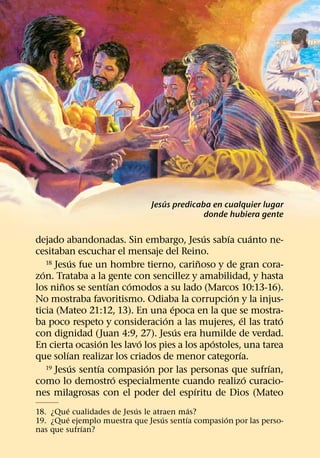 ´
                              Jesus predicaba en cualquier lugar
                                            donde hubiera gente

                                            ´   ´         ´
dejado abandonadas. Sin embargo, Jesus sabıa cuanto ne-
cesitaban escuchar el mensaje del Reino.
             ´                            ˜
    18 Jesus fue un hombre tierno, carinoso y de gran cora-
  ´
zon. Trataba a la gente con sencillez y amabilidad, y hasta
         ˜            ´   ´
los ninos se sentıan comodos a su lado (Marcos 10:13-16).
                                                  ´
No mostraba favoritismo. Odiaba la corrupcion y la injus-
                                  ´
ticia (Mateo 21:12, 13). En una epoca en la que se mostra-
                                ´                     ´       ´
ba poco respeto y consideracion a las mujeres, el las trato
                                    ´
con dignidad (Juan 4:9, 27). Jesus era humilde de verdad.
                    ´       ´                 ´
En cierta ocasion les lavo los pies a los apostoles, una tarea
           ´                                        ´
que solıan realizar los criados de menor categorıa.
             ´    ´           ´
    19 Jesus sentıa compasion por las personas que sufrıan, ´
                        ´                               ´
como lo demostro especialmente cuando realizo curacio-
                                        ´
nes milagrosas con el poder del espıritu de Dios (Mateo
         ´                 ´              ´
18. ¿Que cualidades de Jesus le atraen mas?
         ´                         ´    ´        ´
19. ¿Que ejemplo muestra que Jesus sentıa compasion por las perso-
             ´
nas que sufrıan?
 