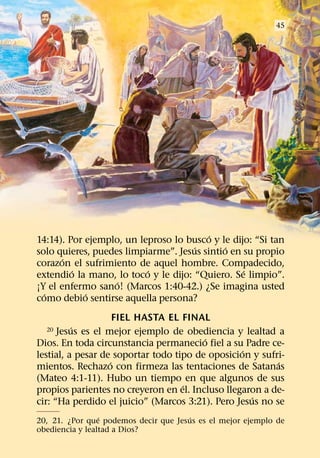 45




                                         ´
14:14). Por ejemplo, un leproso lo busco y le dijo: “Si tan
                                     ´       ´
solo quieres, puedes limpiarme”. Jesus sintio en su propio
       ´
corazon el sufrimiento de aquel hombre. Compadecido,
         ´                ´                      ´
extendio la mano, lo toco y le dijo: “Quiero. Se limpio”.
                   ´
¡Y el enfermo sano! (Marcos 1:40-42.) ¿Se imagina usted
  ´         ´
como debio sentirse aquella persona?
                     FIEL HASTA EL FINAL
          ´
  20  Jesus es el mejor ejemplo de obediencia y lealtad a
                                         ´
Dios. En toda circunstancia permanecio fiel a su Padre ce-
                                                  ´
lestial, a pesar de soportar todo tipo de oposicion y sufri-
                   ´                                      ´
mientos. Rechazo con firmeza las tentaciones de Satanas
(Mateo 4:1-11). Hubo un tiempo en que algunos de sus
                                    ´
propios parientes no creyeron en el. Incluso llegaron a de-
                                                    ´
cir: “Ha perdido el juicio” (Marcos 3:21). Pero Jesus no se
                 ´                     ´
20, 21. ¿Por que podemos decir que Jesus es el mejor ejemplo de
obediencia y lealtad a Dios?
 