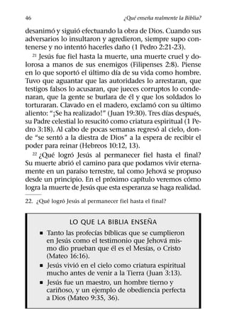 ´     ˜
46                                    ¿Que ensena realmente la Biblia?
            ´         ´
desanimo y siguio efectuando la obra de Dios. Cuando sus
adversarios lo insultaron y agredieron, siempre supo con-
                          ´             ˜
tenerse y no intento hacerles dano (1 Pedro 2:21-23).
          ´
   21 Jesus fue fiel hasta la muerte, una muerte cruel y do-

lorosa a manos de sus enemigos (Filipenses 2:8). Piense
                    ´           ´     ´
en lo que soporto el ultimo dıa de su vida como hombre.
Tuvo que aguantar que las autoridades lo arrestaran, que
testigos falsos lo acusaran, que jueces corruptos lo conde-
                                          ´
naran, que la gente se burlara de el y que los soldados lo
                                              ´        ´
torturaran. Clavado en el madero, exclamo con su ultimo
                                                    ´       ´
aliento: “¡Se ha realizado!” (Juan 19:30). Tres dıas despues,
                                  ´
su Padre celestial lo resucito como criatura espiritual (1 Pe-
                                                ´
dro 3:18). Al cabo de pocas semanas regreso al cielo, don-
              ´
de “se sento a la diestra de Dios” a la espera de recibir el
poder para reinar (Hebreos 10:12, 13).
            ´     ´         ´
   22 ¿Que logro Jesus al permanecer fiel hasta el final?
                  ´
Su muerte abrio el camino para que podamos vivir eterna-
                        ´                         ´
mente en un paraıso terrestre, tal como Jehova se propuso
                                    ´       ´             ´
desde un principio. En el proximo capıtulo veremos como
                              ´
logra la muerte de Jesus que esta esperanza se haga realidad.
        ´    ´     ´
22. ¿Que logro Jesus al permanecer fiel hasta el final?

                                            ˜
                 LO QUE LA BIBLIA ENSENA
                        ´    ´
     ˇ Tanto las profecıas bıblicas que se cumplieron
               ´                               ´
       en Jesus como el testimonio que Jehova mis-
                               ´          ´
       mo dio prueban que el es el Mesıas, o Cristo
       (Mateo 16:16).
           ´       ´
     ˇ Jesus vivio en el cielo como criatura espiritual
       mucho antes de venir a la Tierra (Juan 3:13).
           ´
     ˇ Jesus fue un maestro, un hombre tierno y
             ˜
       carinoso, y un ejemplo de obediencia perfecta
       a Dios (Mateo 9:35, 36).
 