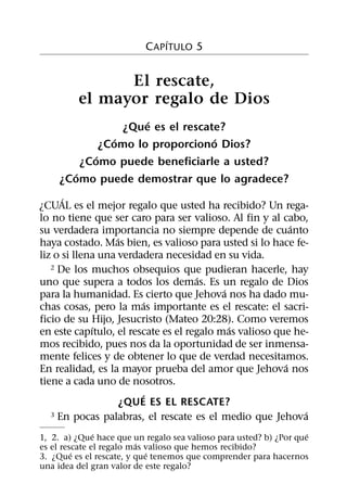 ´
                           C APITULO 5


                El rescate,
          el mayor regalo de Dios
                        ´
                    ¿Que es el rescate?
                  ´                  ´
               ¿Como lo proporciono Dios?
             ´
          ¿Como puede beneficiarle a usted?
        ´
     ¿Como puede demostrar que lo agradece?
      ´
¿CUAL es el mejor regalo que usted ha recibido? Un rega-
lo no tiene que ser caro para ser valioso. Al fin y al cabo,
                                                          ´
su verdadera importancia no siempre depende de cuanto
                   ´
haya costado. Mas bien, es valioso para usted si lo hace fe-
liz o si llena una verdadera necesidad en su vida.
   2 De los muchos obsequios que pudieran hacerle, hay
                                     ´
uno que supera a todos los demas. Es un regalo de Dios
                                           ´
para la humanidad. Es cierto que Jehova nos ha dado mu-
                           ´
chas cosas, pero la mas importante es el rescate: el sacri-
ficio de su Hijo, Jesucristo (Mateo 20:28). Como veremos
             ´                               ´
en este capıtulo, el rescate es el regalo mas valioso que he-
mos recibido, pues nos da la oportunidad de ser inmensa-
mente felices y de obtener lo que de verdad necesitamos.
                                                        ´
En realidad, es la mayor prueba del amor que Jehova nos
tiene a cada uno de nosotros.
                         ´
                     ¿QUE ES EL RESCATE?
   3 En pocas palabras, el rescate es el medio que Jehova   ´
               ´                                                    ´
1, 2. a) ¿Que hace que un regalo sea valioso para usted? b) ¿Por que
                         ´
es el rescate el regalo mas valioso que hemos recibido?
         ´                  ´
3. ¿Que es el rescate, y que tenemos que comprender para hacernos
una idea del gran valor de este regalo?
 