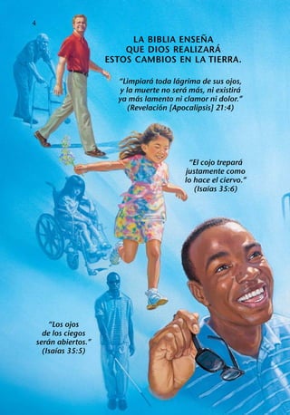 4
                                           ˜
                             LA BIBLIA ENSENA ´
                           QUE DIOS REALIZAR A
                       ESTOS CAMBIOS EN LA TIERRA.
                                   ´       ´
                         “Limpiara toda lagrima de sus ojos,
                                             ´  ´             ´
                          y la muerte no sera mas, ni existira
                                ´
                         ya mas lamento ni clamor ni dolor.”
                                      ´
                            (Revelacion [Apocalipsis] 21:4)




                                                              ´
                                              “El cojo trepara
                                             justamente como
                                             lo hace el ciervo.”
                                                     ´
                                                (Isaıas 35:6)




        “Los ojos
      de los ciegos
         ´
    seran abiertos.”
           ´
      (Isaıas 35:5)
 