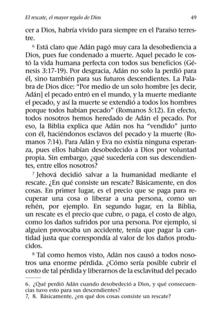 El rescate, el mayor regalo de Dios                                        49
                          ´                                              ´
cer a Dios, habrıa vivido para siempre en el Paraıso terres-
tre.
            ´                          ´     ´
     6 Esta claro que Adan pago muy cara la desobediencia a

Dios, pues fue condenado a muerte. Aquel pecado le cos-
   ´                                                                         ´
to la vida humana perfecta con todos sus beneficios (Ge-
                                                     ´                     ´
nesis 3:17-19). Por desgracia, Adan no solo la perdio para
 ´                    ´
el, sino tambien para sus futuros descendientes. La Pala-
bra de Dios dice: “Por medio de un solo hombre [es decir,
      ´                             ´
Adan] el pecado entro en el mundo, y la muerte mediante
                      ´                                  ´
el pecado, y ası la muerte se extendio a todos los hombres
                            ´
porque todos habıan pecado” (Romanos 5:12). En efecto,
                                                                   ´
todos nosotros hemos heredado de Adan el pecado. Por
                                               ´
eso, la Biblia explica que Adan nos ha “vendido” junto
          ´     ´
con el, haciendonos esclavos del pecado y la muerte (Ro-
                                      ´                      ´
manos 7:14). Para Adan y Eva no existıa ninguna esperan-
                                ´
za, pues ellos habıan desobedecido a Dios por voluntad
                                         ´             ´
propia. Sin embargo, ¿que sucederıa con sus descendien-
tes, entre ellos nosotros?
              ´               ´
     7 Jehova decidio salvar a la humanidad mediante el
                        ´                                        ´
rescate. ¿En que consiste un rescate? Basicamente, en dos
cosas. En primer lugar, es el precio que se paga para re-
cuperar una cosa o liberar a una persona, como un
        ´
rehen, por ejemplo. En segundo lugar, en la Biblia,
un rescate es el precio que cubre, o paga, el costo de algo,
                  ˜
como los danos sufridos por una persona. Por ejemplo, si
                                                           ´
alguien provocaba un accidente, tenıa que pagar la can-
                                           ´                           ˜
tidad justa que correspondıa al valor de los danos produ-
cidos.
                                                   ´
     8 Tal como hemos visto, Adan nos causo a todos noso-            ´
                                  ´              ´             ´
tros una enorme perdida. ¿Como serıa posible cubrir el
                    ´
costo de tal perdida y liberarnos de la esclavitud del pecado
        ´      ´    ´                   ´              ´
6. ¿Que perdio Adan cuando desobedecio a Dios, y que consecuen-
cias tuvo esto para sus descendientes?
          ´                 ´
7, 8. Basicamente, ¿en que dos cosas consiste un rescate?
 