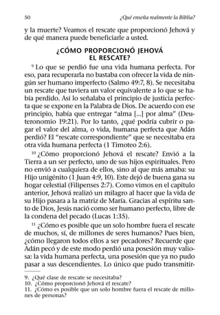 ´     ˜
50                                             ¿Que ensena realmente la Biblia?
                                                                          ´       ´
y la muerte? Veamos el rescate que proporciono Jehova y
             ´
de que manera puede beneficiarle a usted.
                             ´                            ´             ´
                         ¿COMO PROPORCIONO JEHOVA
                                           EL RESCATE?
                                     ´
      9 Lo que se perdio fue una vida humana perfecta. Por

eso, para recuperarla no bastaba con ofrecer la vida de nin-
    ´
gun ser humano imperfecto (Salmo 49:7, 8). Se necesitaba
un rescate que tuviera un valor equivalente a lo que se ha-
  ´                              ´       ˜
bıa perdido. Ası lo senalaba el principio de justicia perfec-
ta que se expone en la Palabra de Dios. De acuerdo con ese
                               ´
principio, habıa que entregar “alma [...] por alma” (Deu-
                                                            ´     ´
teronomio 19:21). Por lo tanto, ¿que podrıa cubrir o pa-
                                                                                    ´
gar el valor del alma, o vida, humana perfecta que Adan
           ´
perdio? El “rescate correspondiente” que se necesitaba era
otra vida humana perfecta (1 Timoteo 2:6).
                 ´                            ´
      10 ¿Como proporciono Jehova el rescate? Envio a la´                     ´
Tierra a un ser perfecto, uno de sus hijos espirituales. Pero
                   ´                                                  ´
no envio a cualquiera de ellos, sino al que mas amaba: su
                       ´                                      ´
Hijo unigenito (1 Juan 4:9, 10). Este dejo de buena gana su
                                                                                ´
hogar celestial (Filipenses 2:7). Como vimos en el capıtulo
                                   ´       ´
anterior, Jehova realizo un milagro al hacer que la vida de
                                                      ´                     ´
su Hijo pasara a la matriz de Marıa. Gracias al espıritu san-
                             ´         ´
to de Dios, Jesus nacio como ser humano perfecto, libre de
la condena del pecado (Lucas 1:35).
               ´
      11 ¿Como es posible que un solo hombre fuera el rescate
                           ´
de muchos, sı, de millones de seres humanos? Pues bien,
       ´
¿como llegaron todos ellos a ser pecadores? Recuerde que
         ´           ´                              ´               ´
Adan peco y de este modo perdio una posesion muy valio-
                                                                ´
sa: la vida humana perfecta, una posesion que ya no pudo
                                                  ´
pasar a sus descendientes. Lo unico que pudo transmitir-
           ´
9. ¿Que clase de rescate se necesitaba?
         ´              ´      ´
10. ¿Como proporciono Jehova el rescate?
       ´
11. ¿Como es posible que un solo hombre fuera el rescate de millo-
nes de personas?
 