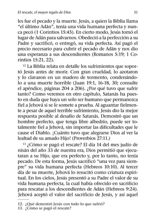 El rescate, el mayor regalo de Dios                                                                  51
                                                       ´
les fue el pecado y la muerte. Jesus, a quien la Biblia llama
          ´                  ´           ´
“el ultimo Adan”, tenıa una vida humana perfecta y nun-
                  ´                                                                    ´              ´
ca peco (1 Corintios 15:45). En cierto modo, Jesus tomo el
                      ´                                              ´                        ´
lugar de Adan para salvarnos. Obedecio a la perfeccion a su
                                 ´                 ´                                     ´          ´
Padre y sacrifico, o entrego, su vida perfecta. Ası pago el
                                                                                 ´
precio necesario para cubrir el pecado de Adan y nos dio
una esperanza a sus descendientes (Romanos 5:19; 1 Co-
rintios 15:21, 22).
      12 La Biblia relata en detalle los sufrimientos que sopor-
  ´           ´
to Jesus antes de morir. Con gran crueldad, lo azotaron
                                                                                                ´
y lo clavaron en un madero de tormento, condenando-
lo a una muerte horrible (Juan 19:1, 16-18, 30; consulte
            ´                  ´                                           ´
el apendice, paginas 204 a 206). ¿Por que tuvo que sufrir
                                                           ´                         ´
tanto? Como veremos en otro capıtulo, Satanas ha pues-
to en duda que haya un solo ser humano que permanezca
                         ´
fiel a Jehova si se le somete a prueba. Al aguantar fielmen-
                                                                             ´
te a pesar de aquel terrible sufrimiento, Jesus dio la mejor
                                               ´                   ´                      ´
respuesta posible al desafıo de Satanas. Demostro que un
                                                                         ´
hombre perfecto, que tenga libre albedrıo, puede ser to-
                                       ´
talmente fiel a Jehova, sin importar las dificultades que le
                                     ´
cause el Diablo. ¡Cuanto tuvo que alegrarse Dios al ver la
lealtad de su amado Hijo! (Proverbios 27:11.)
                    ´              ´
      13 ¿Como se pago el rescate? El dıa 14 del mes judıo de  ´                                  ´
        ´               ˜                                                          ´
nisan del ano 33 de nuestra era, Dios permitio que ejecu-
                                                                                                        ´
taran a su Hijo, que era perfecto y, por lo tanto, no tenıa
                                                 ´               ´
pecado. De esta forma, Jesus sacrifico “una vez para siem-
pre” su vida humana perfecta (Hebreos 10:10). Al tercer
    ´                                        ´               ´
dıa de su muerte, Jehova lo resucito como criatura espiri-
                                           ´         ´
tual. En los cielos, Jesus presento a su Padre el valor de su
                                                         ´
vida humana perfecta, la cual habıa ofrecido en sacrificio
                                                                       ´
para rescatar a los descendientes de Adan (Hebreos 9:24).
                ´          ´                                                   ´            ´
Jehova acepto el valor del sacrificio de Jesus, y ası aquel
        ´         ´   ´                       ´
12. ¿Que demostro Jesus con todo lo que sufrio?
      ´         ´
13. ¿Como se pago el rescate?
 