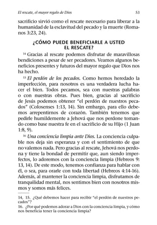 El rescate, el mayor regalo de Dios                             53
                    ´
sacrificio sirvio como el rescate necesario para liberar a la
humanidad de la esclavitud del pecado y la muerte (Roma-
nos 3:23, 24).
              ´
            ¿COMO PUEDE BENEFICIARLE A USTED
                        EL RESCATE?
   14 Gracias al rescate podemos disfrutar de maravillosas

bendiciones a pesar de ser pecadores. Veamos algunos be-
neficios presentes y futuros del mayor regalo que Dios nos
ha hecho.
                  ´
   15 El perdon de los pecados. Como hemos heredado la
                ´
imperfeccion, para nosotros es una verdadera lucha ha-
cer el bien. Todos pecamos, sea con nuestras palabras
o con nuestras obras. Pues bien, gracias al sacrificio
          ´                            ´
de Jesus podemos obtener “el perdon de nuestros peca-
dos” (Colosenses 1:13, 14). Sin embargo, para ello debe-
                                ´          ´
mos arrepentirnos de corazon. Tambien tenemos que
                                  ´
pedirle humildemente a Jehova que nos perdone toman-
do como base nuestra fe en el sacrificio de su Hijo (1 Juan
1:8, 9).
   16 Una conciencia limpia ante Dios. La conciencia culpa-

ble nos deja sin esperanza y con el sentimiento de que
                                                ´
no valemos nada. Pero gracias al rescate, Jehova nos perdo-
na y tiene la bondad de permitir que, aun siendo imper-
fectos, lo adoremos con la conciencia limpia (Hebreos 9:
13, 14). De este modo, tenemos confianza para hablar con
 ´
el, o sea, para orarle con toda libertad (Hebreos 4:14-16).
        ´
Ademas, al mantener la conciencia limpia, disfrutamos de
tranquilidad mental, nos sentimos bien con nosotros mis-
                      ´
mos y somos mas felices.
              ´                                  ´
14, 15. ¿Que debemos hacer para recibir “el perdon de nuestros pe-
cados”?
            ´                                                   ´
16. ¿Por que podemos adorar a Dios con la conciencia limpia, y como
nos beneficia tener la conciencia limpia?
 