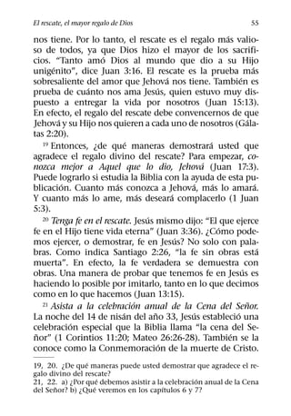 El rescate, el mayor regalo de Dios                                         55
                                                            ´
nos tiene. Por lo tanto, el rescate es el regalo mas valio-
so de todos, ya que Dios hizo el mayor de los sacrifi-
                    ´
cios. “Tanto amo Dios al mundo que dio a su Hijo
       ´                                                                  ´
unigenito”, dice Juan 3:16. El rescate es la prueba mas
                                           ´                      ´
sobresaliente del amor que Jehova nos tiene. Tambien es
                 ´                     ´
prueba de cuanto nos ama Jesus, quien estuvo muy dis-
puesto a entregar la vida por nosotros (Juan 15:13).
En efecto, el regalo del rescate debe convencernos de que
         ´                                                            ´
Jehova y su Hijo nos quieren a cada uno de nosotros (Gala-
tas 2:20).
                             ´
   19 Entonces, ¿de que maneras demostrara usted que  ´
agradece el regalo divino del rescate? Para empezar, co-
                                                    ´
nozca mejor a Aquel que lo dio, Jehova (Juan 17:3).
Puede lograrlo si estudia la Biblia con la ayuda de esta pu-
           ´             ´                       ´      ´                   ´
blicacion. Cuanto mas conozca a Jehova, mas lo amara.
               ´                 ´           ´
Y cuanto mas lo ame, mas deseara complacerlo (1 Juan
5:3).
                                   ´
   20 Tenga fe en el rescate. Jesus mismo dijo: “El que ejerce
                                                          ´
fe en el Hijo tiene vida eterna” (Juan 3:36). ¿Como pode-
                                               ´
mos ejercer, o demostrar, fe en Jesus? No solo con pala-
                                                                              ´
bras. Como indica Santiago 2:26, “la fe sin obras esta
muerta”. En efecto, la fe verdadera se demuestra con
                                                                    ´
obras. Una manera de probar que tenemos fe en Jesus es
haciendo lo posible por imitarlo, tanto en lo que decimos
como en lo que hacemos (Juan 13:15).
                               ´
   21 Asista a la celebracion anual de la Cena del Senor.               ˜
                           ´         ˜            ´             ´
La noche del 14 de nisan del ano 33, Jesus establecio una
             ´
celebracion especial que la Biblia llama “la cena del Se-
 ˜                                                            ´
nor” (1 Corintios 11:20; Mateo 26:26-28). Tambien se la
                                         ´
conoce como la Conmemoracion de la muerte de Cristo.
                 ´
19, 20. ¿De que maneras puede usted demostrar que agradece el re-
galo divino del rescate?
                     ´                            ´
21, 22. a) ¿Por que debemos asistir a la celebracion anual de la Cena
       ˜           ´                    ´
del Senor? b) ¿Que veremos en los capıtulos 6 y 7?
 