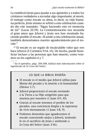 ´     ˜
56                                    ¿Que ensena realmente la Biblia?
               ´     ´                      ´
La establecio Jesus para ayudar a sus apostoles y a todos los
cristianos verdaderos a recordar algo importante: al morir,
 ´         ´
el entrego como rescate su alma, es decir, su vida huma-
                   ´                  ´                  ´
na perfecta. Jesus mismo se refirio a esta celebracion cuan-
do dio este mandato: “Sigan haciendo esto en memoria
       ´                                       ´
de mı” (Lucas 22:19). La Conmemoracion nos recuerda
                           ´        ´
el gran amor que Jehova y Jesus nos han mostrado ha-
                                                       ´
ciendo posible el rescate. Al asistir a esta celebracion anual,
         ´
tambien demostramos nuestro agradecimiento por el res-
cate.1
   22 El rescate es un regalo de incalculable valor que nos
             ´
hace Jehova (2 Corintios 9:14, 15). De hecho, puede bene-
ficiar incluso a las personas que han muerto, como vere-
                 ´
mos en los capıtulos 6 y 7.
              ´       ´                   ´  ´            ´
   1 En el apendice, pags. 206-208, hallara mas informacion sobre el
                              ˜
significado de la Cena del Senor.

                                                 ˜
                  LO QUE LA BIBLIA ENSENA
                                              ´
     ˇ   El rescate es el medio que Jehova utiliza para
         liberar del pecado y la muerte a la humanidad
         (Efesios 1:7).
                ´             ´
     ˇ   Jehova proporciono el rescate enviando
                                      ´
         a la Tierra a su Hijo unigenito para que
         muriera por nosotros (1 Juan 4:9, 10).
                                                 ´
     ˇ   Gracias al rescate tenemos el perdon de los
         pecados, una conciencia limpia y la esperanza
         de vivir eternamente (1 Juan 1:8, 9).
     ˇ   Podemos demostrar que agradecemos el
                                                ´
         rescate conociendo mejor a Jehova, teniendo
                                    ´
         fe en el sacrificio de Jesus y asistiendo a
                          ˜
         la Cena del Senor (Juan 3:16).
 