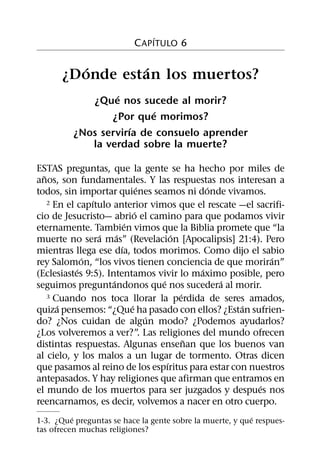´
                          C APITULO 6

         ´      ´
      ¿Donde estan los muertos?
                  ´
             ¿Que nos sucede al morir?
                          ´
                 ¿Por que morimos?
                      ´
          ¿Nos servirıa de consuelo aprender
             la verdad sobre la muerte?

ESTAS preguntas, que la gente se ha hecho por miles de
  ˜
anos, son fundamentales. Y las respuestas nos interesan a
                                 ´               ´
todos, sin importar quienes seamos ni donde vivamos.
                ´
    2 En el capıtulo anterior vimos que el rescate —el sacrifi-
                               ´
cio de Jesucristo— abrio el camino para que podamos vivir
                           ´
eternamente. Tambien vimos que la Biblia promete que “la
                  ´    ´                 ´
muerte no sera mas” (Revelacion [Apocalipsis] 21:4). Pero
                         ´
mientras llega ese dıa, todos morimos. Como dijo el sabio
              ´                                            ´
rey Salomon, “los vivos tienen conciencia de que moriran”
            ´                                  ´
(Eclesiastes 9:5). Intentamos vivir lo maximo posible, pero
                     ´               ´             ´
seguimos preguntandonos que nos sucedera al morir.
                                           ´
    3 Cuando nos toca llorar la perdida de seres amados,
       ´                     ´                       ´
quiza pensemos: “¿Que ha pasado con ellos? ¿Estan sufrien-
                                   ´
do? ¿Nos cuidan de algun modo? ¿Podemos ayudarlos?
¿Los volveremos a ver?”. Las religiones del mundo ofrecen
                                             ˜
distintas respuestas. Algunas ensenan que los buenos van
al cielo, y los malos a un lugar de tormento. Otras dicen
                                       ´
que pasamos al reino de los espıritus para estar con nuestros
antepasados. Y hay religiones que afirman que entramos en
                                                        ´
el mundo de los muertos para ser juzgados y despues nos
reencarnamos, es decir, volvemos a nacer en otro cuerpo.
          ´                                                ´
1-3. ¿Que preguntas se hace la gente sobre la muerte, y que respues-
tas ofrecen muchas religiones?
 