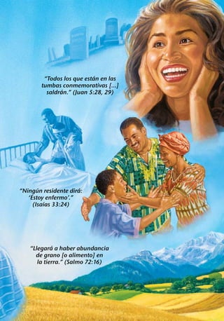 ´
         “Todos los que estan en las
        tumbas conmemorativas [...]
                ´
          saldran.” (Juan 5:28, 29)




       ´              ´
“Ningun residente dira:
   ‘Estoy enfermo’.”
          ´
     (Isaıas 33:24)




             ´
   “Llegara a haber abundancia
     de grano [o alimento] en
      la tierra.” (Salmo 72:16)
 