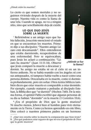 ´       ´
¿Donde estan los muertos?

Lo cierto es que somos mortales y no se-
                                 ´
guimos viviendo despues de la muerte del
cuerpo. Nuestra vida es como la llama de
                                                   ´
una vela. Cuando se apaga, no va a ningun
sitio, sino que sencillamente deja de existir.
                                        ´
                  LO QUE DIJO JESUS
                  SOBRE LA MUERTE
                ´
    7 Refiriendose a un amigo suyo que ha-
  ´                                         ´
bıa fallecido, Jesucristo menciono el estado
en que se encuentran los muertos. Prime-
                         ´                           ´
ro dijo a sus discıpulos: “Nuestro amigo La-
            ´
zaro esta descansando”. Ellos entendieron
                                            ´
que estaba durmiendo, recuperandose de
una enfermedad. Pero se equivocaban,
              ´                ´                 ´   ´
pues Jesus les aclaro a continuacion: “La-                   ´
                                                         ¿Adonde se fue
zaro ha muerto” (Juan 11:11-14). Observe
          ´                ´                                   la llama?
que Jesus comparo la muerte a descansar y
dormir. Su amigo no estaba ni en el cielo ni en un in-
                                     ´                 ´
fierno ardiente. No se habıa reunido con los angeles ni con
                                             ´
sus antepasados, ni tampoco habıa vuelto a nacer como una
persona distinta. Descansaba en la muerte, como si durmie-
                                       ˜                 ´
ra profundamente, pero sin sonar. Otros textos bıblicos tam-
    ´
bien dicen que estar muerto es comparable a estar dormido.
                                                           ´
Por ejemplo, cuando mataron a pedradas al discıpulo Este-
                                          ´
ban, la Biblia dice que “se durmio” (Hechos 7:60). De la mis-
                       ´                       ´
ma forma, el apostol Pablo escribio que algunas personas de
       ´             ´
su dıa se habıan “dormido” en la muerte (1 Corintios 15:6).
                             ´
    8 ¿Era el proposito de Dios que la gente muriera?
                                   ´
Ni mucho menos. Jehova hizo al hombre para vivir eterna-
mente en la Tierra. Como ya hemos aprendido en este libro,
                   ´
Dios coloco a nuestros primeros padres en un hermoso
        ´        ˜                                ´              ´
7. ¿Que nos ensena sobre la muerte la comparacion que hizo Jesus?
           ´                                            ´
8. ¿Por que podemos estar seguros de que no era el proposito de Dios
que la gente muriera?
 