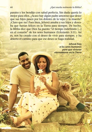´     ˜
60                                ¿Que ensena realmente la Biblia?
     ´                                                  ´
paraıso y los bendijo con salud perfecta. Sin duda querıa lo
                                 ´
mejor para ellos. ¿Acaso hay algun padre amoroso que desee
que sus hijos pasen por los dolores de la vejez y la muerte?
                                   ´
¡Claro que no! Pues bien, Jehova amaba a sus hijos y desea-
ba que fueran felices en la Tierra para siempre. De hecho,
la Biblia dice que Dios ha puesto “el tiempo indefinido [...]
             ´                                   ´           ´
en el corazon” de los seres humanos (Eclesiastes 3:11). Ası
es, nos ha creado con el deseo de vivir para siempre, y ha
abierto el camino para que ese deseo se haga realidad.
                                                          ´
                                                    Jehova hizo
                                           a los seres humanos
                                              para que vivieran
                                      eternamente en la Tierra
 