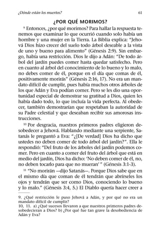 ´       ´
¿Donde estan los muertos?                                                                       61
                                                   ´
                                  ¿POR QUE MORIMOS?
                                         ´
    9 Entonces, ¿por que morimos? Para hallar la respuesta te-
                                                                   ´                         ´
nemos que examinar lo que ocurrio cuando solo habıa un
hombre y una mujer en la Tierra. La Biblia explica: “Jeho-
  ´                                                              ´
va Dios hizo crecer del suelo todo arbol deseable a la vista
                                                                     ´
de uno y bueno para alimento” (Genesis 2:9). Sin embar-
          ´                                ´                                 ´                   ´
go, habıa una restriccion. Dios le dijo a Adan: “De todo ar-
                    ´
bol del jardın puedes comer hasta quedar satisfecho. Pero
                          ´
en cuanto al arbol del conocimiento de lo bueno y lo malo,
                                      ´                                  ´                         ´
no debes comer de el, porque en el dıa que comas de el,
                                       ´         ´
positivamente moriras” (Genesis 2:16, 17). No era un man-
            ´                                                ´                         ´
dato difıcil de cumplir, pues habıa muchos otros arboles de
                  ´                          ´
los que Adan y Eva podıan comer. Pero se les dio una opor-
tunidad especial de demostrar su gratitud a Dios, quien les
        ´                                                ´
habıa dado todo, lo que incluıa la vida perfecta. Al obede-
                ´                              ´
cer, tambien demostrarıan que respetaban la autoridad de
su Padre celestial y que deseaban recibir sus amorosas ins-
trucciones.
    10 Por desgracia, nuestros primeros padres eligieron de-
                                    ´
sobedecer a Jehova. Hablando mediante una serpiente, Sa-
      ´                           ´
tanas le pregunto a Eva: “¿[De verdad] Dios ha dicho que
                                                               ´                     ´
ustedes no deben comer de todo arbol del jardın?”. Ella le
              ´                                      ´                           ´
respondio: “Del fruto de los arboles del jardın podemos co-
                                                                           ´                   ´
mer. Pero en cuanto a comer del fruto del arbol que esta en
                            ´                                                              ´
medio del jardın, Dios ha dicho: ‘No deben comer de el, no,
                                                                               ´
no deben tocarlo para que no mueran’ ” (Genesis 3:1-3).
                                ´                      ´
    11 “No moriran —dijo Satanas—. Porque Dios sabe que en
                      ´                                    ´           ´                 ´
el mismo dıa que coman de el tendran que abrırseles los
                        ´
ojos y tendran que ser como Dios, conociendo lo bueno
                              ´                                                    ´
y lo malo.” (Genesis 3:4, 5.) El Diablo querıa hacer creer a
        ´         ´                ´     ´             ´
9. ¿Que restriccion le puso Jehova a Adan, y por que no era un
            ´
mandato difıcil de cumplir?
               ´
10, 11. a) ¿Que sucesos llevaron a que nuestros primeros padres de-
                                ´
sobedecieran a Dios? b) ¿Por que fue tan grave la desobediencia de
   ´
Adan y Eva?
 