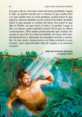´     ˜
62                                ¿Que ensena realmente la Biblia?
                           ´                               ´
Eva que a ella le convenıa comer del fruto prohibido. Segun
            ´      ´                     ´
le dijo, ası podrıa decidir por sı misma lo que estaba bien
                                               ´
y lo que estaba mal; en otras palabras, podrıa hacer lo que
                 ´       ´             ´     ´
quisiera. Satanas tambien acuso a Jehova de haber mentido
                       ´           ´                 ´
sobre lo que pasarıa si comıan del fruto. Eva creyo lo que
                     ´           ´               ´
dijo el Diablo, ası que tomo el fruto y lo probo. Luego le
                                     ´     ´
dio a su esposo, quien tambien comio. No es que les faltara
                             ´
conocimiento. Ellos sabıan perfectamente que estaban ha-
                               ´
ciendo lo que Dios les habıa prohibido. Al comer del fruto,
desobedecieron a sabiendas un mandato sencillo y razona-
ble. De este modo, despreciaron a su Padre celestial y su au-
               ´
toridad. ¡Que imperdonable falta de respeto a su amoroso
Creador!
                                     ´
                                  Adan fue formado del polvo
                                                              ´
                                             y al polvo volvio
 